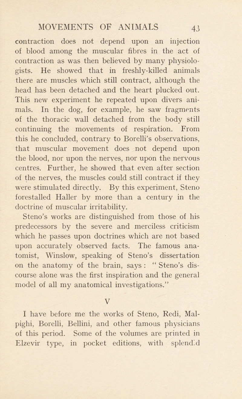 contraction does not depend upon an injection of blood among the muscular fibres in the act of contraction as was then believed by many physiolo- gists. He showed that in freshly-killed animals there are muscles which still contract, although the head has been detached and the heart plucked out. This new experiment he repeated upon divers ani- mals. In the dog, for example, he saw fragments of the thoracic wall detached from the body still continuing the movements of respiration. From this he concluded, contrary to Borelli’s observations, that muscular movement does not depend upon the blood, nor upon the nerves, nor upon the nervous centres. Further, he showed that even after section of the nerves, the muscles could still contract if they were stimulated directly. By this experiment, Steno forestalled Haller by more than a century in the doctrine of muscular irritability. Steno’s works are distinguished from those of his predecessors by the severe and merciless criticism which he passes upon doctrines which are not based upon accurately observed facts. The famous ana- tomist, Winslow, speaking of Steno’s dissertation on the anatomy of the brain, says : “ Steno’s dis- course alone was the first inspiration and the general model of all my anatomical investigations.” V I have before me the works of Steno, Redi, Mal- pighi, Borelli, Bellini, and other famous physicians of this period. Some of the volumes are printed in Elzevir type, in pocket editions, with splend’d