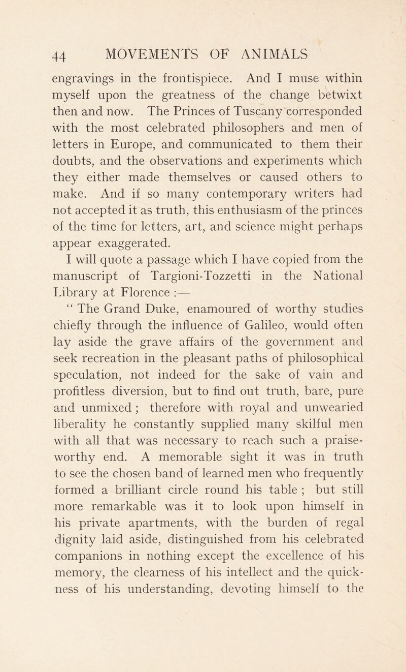 engravings in the frontispiece. And I muse within myself upon the greatness of the change betwixt then and now. The Princes of Tuscany corresponded with the most celebrated philosophers and men of letters in Europe, and communicated to them their doubts, and the observations and experiments which they either made themselves or caused others to make. And if so many contemporary writers had not accepted it as truth, this enthusiasm of the princes of the time for letters, art, and science might perhaps appear exaggerated. I will quote a passage which I have copied from the manuscript of Targioni-Tozzetti in the National Library at Florence :— “ The Grand Duke, enamoured of worthy studies chiefly through the influence of Galileo, would often lay aside the grave affairs of the government and seek recreation in the pleasant paths of philosophical speculation, not indeed for the sake of vain and profitless diversion, but to find out truth, bare, pure and unmixed ; therefore with royal and unwearied liberality he constantly supplied many skilful men with all that was necessary to reach such a praise- worthy end. A memorable sight it was in truth to see the chosen band of learned men who frequently formed a brilliant circle round his table ; but still more remarkable was it to look upon himself in his private apartments, with the burden of regal dignity laid aside, distinguished from his celebrated companions in nothing except the excellence of his memory, the clearness of his intellect and the quick- ness of his understanding, devoting himself to the