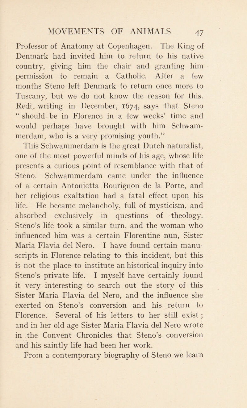 Professor of Anatomy at Copenhagen. The King of Denmark had invited him to return to his native country, giving him the chair and granting him permission to remain a Catholic. After a few months Steno left Denmark to return once more to Tuscany, but we do not know the reason for this. Redi, writing in December, 1674, says that Steno “ should be in Florence in a few weeks’ time and would perhaps have brought with him Schwam- merdam, who is a very promising youth.” This Schwammerdam is the great Dutch naturalist, one of the most powerful minds of his age, whose life presents a curious point of resemblance with that of Steno. Schwammerdam came under the influence of a certain Antonietta Bourignon de la Porte, and her religious exaltation had a fatal effect upon his life. He became melancholy, full of mysticism, and absorbed exclusively in questions of theology. Steno’s life took a similar turn, and the woman who influenced him was a certain Florentine nun, Sister Maria Flavia del Nero. I have found certain manu- scripts in Florence relating to this incident, but this is not the place to institute an historical inquiry into Steno’s private life. I myself have certainly found it very interesting to search out the story of this Sister Maria Flavia del Nero, and the influence she exerted on Steno’s conversion and his return to Florence. Several of his letters to her still exist ; and in her old age Sister Maria Flavia del Nero wrote in the Convent Chronicles that Steno’s conversion and his saintly life had been her work. From a contemporary biography of Steno we learn