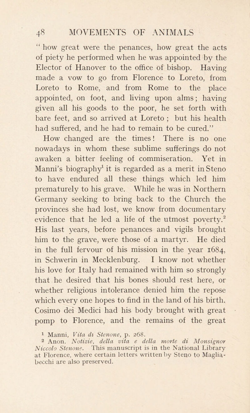 “ how great were the penances, how great the acts of piety he performed when he was appointed by the Elector of Hanover to the office of bishop. Having made a vow to go from Florence to Loreto, from Loreto to Rome, and from Rome to the place appointed, on foot, and living upon alms ; having given all his goods to the poor, he set forth with bare feet, and so arrived at Loreto ; but his health had suffered, and he had to remain to be cured.” How changed are the times ! There is no one nowadays in whom these sublime sufferings do not awaken a bitter feeling of commiseration. Yet in Mannbs biography1 it is regarded as a merit in Steno to have endured all these things which led him prematurely to his grave. While he was in Northern Germany seeking to bring back to the Church the provinces she had lost, we know from documentary evidence that he led a life of the utmost poverty.2 His last years, before penances and vigils brought him to the grave, were those of a martyr. He died in the full fervour of his mission in the year 1684, in Schwerin in Mecklenburg. I know not whether his love for Italy had remained with him so strongly that he desired that his bones should rest here, or whether religious intolerance denied him the repose which every one hopes to find in the land of his birth. Cosimo dei Medici had his body brought with great pomp to Florence, and the remains of the great 1 Manni, Vita di Stenone, p. 268. 2 Anon. Notizie, della vita e della morte di Monsignor Niccolo Stenone. This manuscript is in the National Library at Florence, where certain letters written by Steno to Maglia' becchi are also preserved.