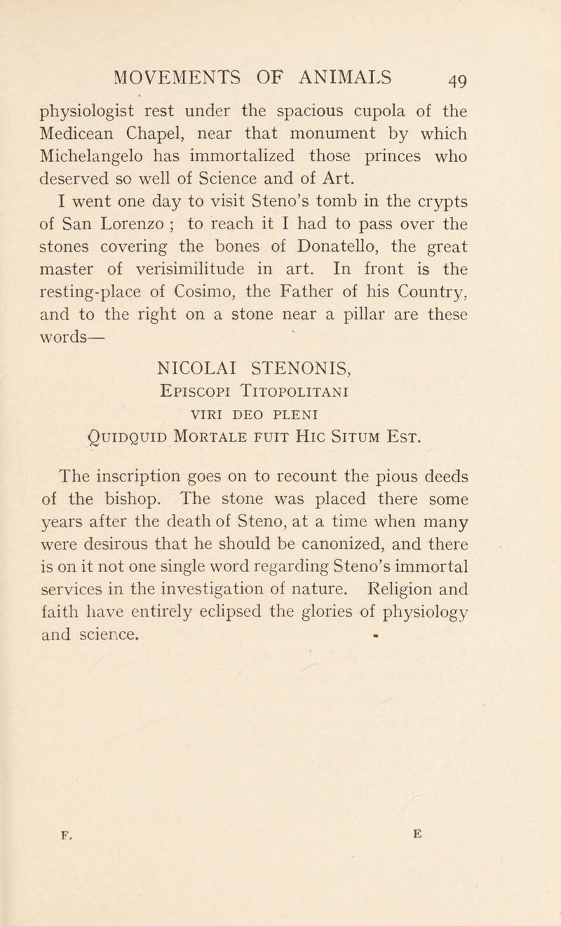 physiologist rest under the spacious cupola of the Medicean Chapel, near that monument by which Michelangelo has immortalized those princes who deserved so well of Science and of Art. I went one day to visit Steno’s tomb in the crypts of San Lorenzo ; to reach it I had to pass over the stones covering the bones of Donatello, the great master of verisimilitude in art. In front is the resting-place of Cosimo, the Father of his Country, and to the right on a stone near a pillar are these words— NICOLAI STENONIS, Episcopi Titopolitani VIRI DEO PLENI Quidquid Mortale fuit Hic Situm Est. The inscription goes on to recount the pious deeds of the bishop. The stone was placed there some years after the death of Steno, at a time when many were desirous that he should be canonized, and there is on it not one single word regarding Steno’s immortal services in the investigation of nature. Religion and faith have entirely eclipsed the glories of physiology and science. F. E