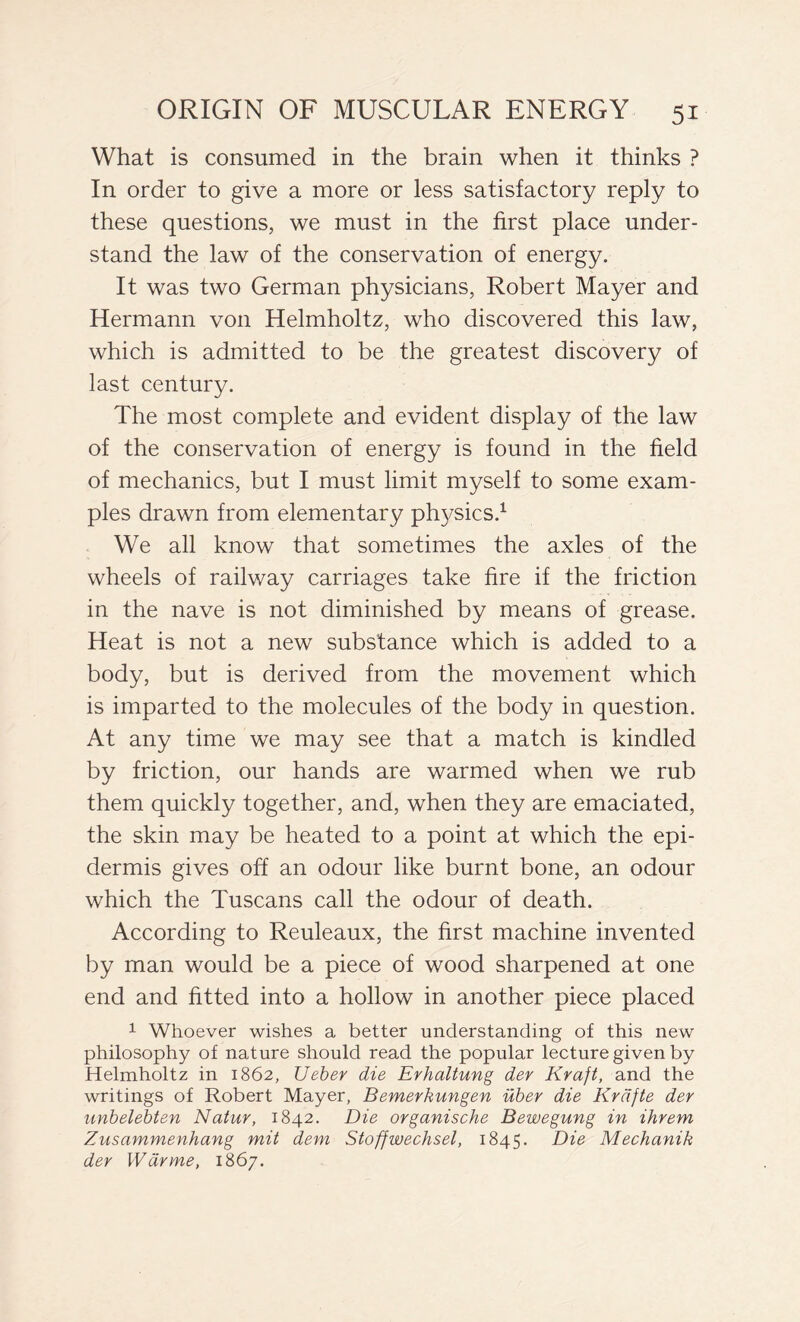 What is consumed in the brain when it thinks ? In order to give a more or less satisfactory reply to these questions, we must in the first place under- stand the law of the conservation of energy. It was two German physicians, Robert Mayer and Hermann von Helmholtz, who discovered this law, which is admitted to be the greatest discovery of last century. The most complete and evident display of the law of the conservation of energy is found in the field of mechanics, but I must limit myself to some exam- ples drawn from elementary physics.1 We all know that sometimes the axles of the wheels of railway carriages take fire if the friction in the nave is not diminished by means of grease. Heat is not a new substance which is added to a body, but is derived from the movement which is imparted to the molecules of the body in question. At any time we may see that a match is kindled by friction, our hands are warmed when we rub them quickly together, and, when they are emaciated, the skin may be heated to a point at which the epi- dermis gives off an odour like burnt bone, an odour which the Tuscans call the odour of death. According to Reuleaux, the first machine invented by man would be a piece of wood sharpened at one end and fitted into a hollow in another piece placed 1 Whoever wishes a better understanding of this new philosophy of nature should read the popular lecture given by Helmholtz in 1862, Ueber die Erhaltung der Kraft, and the writings of Robert Mayer, Bemerkungen iiber die Krdfte der unbelebten Natur, 1842. Die organische Bewegung in ihrem Zusammenhang mit dem Stoffwechsel, 1845. Die Mechanik der War me, 1867.