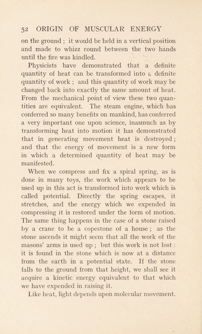 on the ground ; it would be held in a vertical position and made to whizz round between the two hands until the fire was kindled. Physicists have demonstrated that a definite quantity of heat can be transformed into a definite quantity of work ; and this quantity of work may be changed back into exactly the same amount of heat. From the mechanical point of view these two quan- tities are equivalent. The steam engine, which has conferred so many benefits on mankind, has conferred a very important one upon science, inasmuch as by transforming heat into motion it has demonstrated that in generating movement heat is destroyed ; and that the energy of movement is a new form in which a determined quantity of heat may be » manifested. When we compress and fix a spiral spring, as is done in many toys, the work which appears to be used up in this act is transformed into work which is called potential. Directly the spring escapes, it stretches, and the energy which we expended in compressing it is restored under the form of motion. The same thing happens in the case of a stone raised by a crane to be a copestone of a house ; as the stone ascends it might seem that all the work of the masons’ arms is used up ; but this work is not lost : it is found in the stone which is now at a distance from the earth in a potential state. If the stone falls to the ground from that height, we shall see it acquire a kinetic energy equivalent to that which we have expended in raising it. Like heat, light depends upon molecular movement.