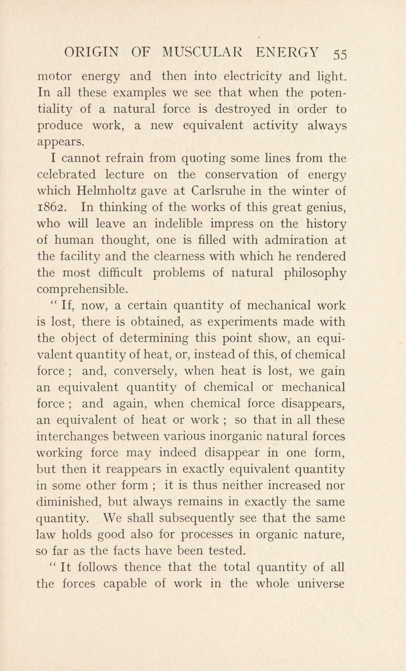 motor energy and then into electricity and light. In all these examples we see that when the poten- tiality of a natural force is destroyed in order to produce work, a new equivalent activity always appears. I cannot refrain from quoting some lines from the celebrated lecture on the conservation of energy which Helmholtz gave at Carlsruhe in the winter of 1862. In thinking of the works of this great genius, who will leave an indelible impress on the history of human thought, one is filled with admiration at the facility and the clearness with which he rendered the most difficult problems of natural philosophy comprehensible. “ If, now, a certain quantity of mechanical work is lost, there is obtained, as experiments made with the object of determining this point show, an equi- valent quantity of heat, or, instead of this, of chemical force ; and, conversely, when heat is lost, v/e gain an equivalent quantity of chemical or mechanical force ; and again, when chemical force disappears, an equivalent of heat or work ; so that in all these interchanges between various inorganic natural forces working force may indeed disappear in one form, but then it reappears in exactly equivalent quantity in some other form ; it is thus neither increased nor diminished, but always remains in exactly the same quantity. We shall subsequently see that the same law holds good also for processes in organic nature, so far as the facts have been tested. “ It follows thence that the total quantity of all the forces capable of work in the whole universe