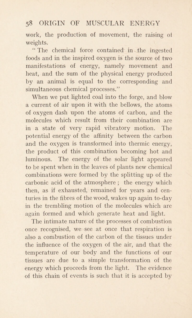 work, the production of movement, the raising ol weights. “The chemical force contained in the ingested foods and in the inspired oxygen is the source of two manifestations of energy, namely movement and heat, and the sum. of the physical energy produced by an animal is equal to the corresponding and simultaneous chemical processes.’’ When we put lighted coal into the forge, and blow a current of air upon it with the bellows, the atoms of oxygen dash upon the atoms of carbon, and the molecules which result from their combination are in a state of very rapid vibratory motion. The potential energy of the affinity between the carbon and the oxygen is transformed into thermic energy, the product of this combination becoming hot and luminous. The energy of the solar light appeared to be spent when in the leaves of plants new chemical combinations were formed by the splitting up of the carbonic acid of the atmosphere ; the energy which then, as if exhausted, remained for years and cen- turies in the fibres of the wood, wakes up again to-day in the trembling motion of the molecules which are again formed and which generate heat and light. The intimate nature of the processes of combustion once recognised, we see at once that respiration is also a combustion of the carbon of the tissues under the influence of the oxygen of the air, and that the temperature of our body and the functions of our tissues are due to a simple transformation of the energy which proceeds from the light. The evidence of this chain of events is such that it is accepted by