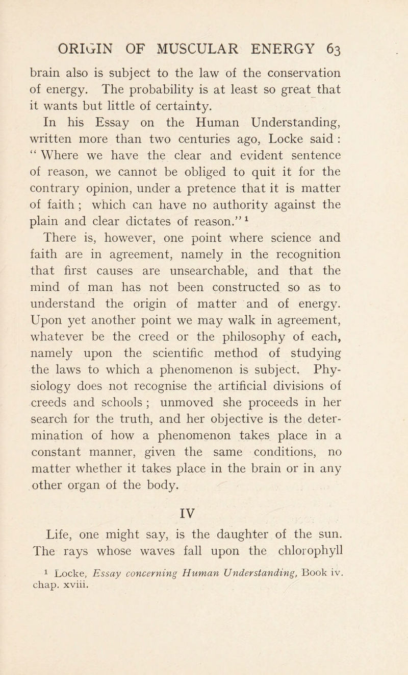 brain also is subject to the law of the conservation of energy. The probability is at least so great that it wants but little of certainty. In his Essay on the Human Understanding, written more than two centuries ago, Locke said : “ Where we have the clear and evident sentence of reason, we cannot be obliged to quit it for the contrary opinion, under a pretence that it is matter of faith ; which can have no authority against the plain and clear dictates of reason.”1 There is, however, one point where science and faith are in agreement, namely in the recognition that first causes are unsearchable, and that the mind of man has not been constructed so as to understand the origin of matter and of energy. Upon yet another point we may walk in agreement, whatever be the creed or the philosophy of each, namely upon the scientific method of studying the laws to which a phenomenon is subject. Phy- siology does not recognise the artificial divisions of creeds and schools ; unmoved she proceeds in her search for the truth, and her objective is the deter- mination of how a phenomenon takes place in a constant manner, given the same conditions, no matter whether it takes place in the brain or in any other organ of the body. IV Life, one might say, is the daughter of the sun. The rays whose waves fall upon the chlorophyll 1 Locke, Essay concerning Human Understanding, Book iv. chap, xviii.
