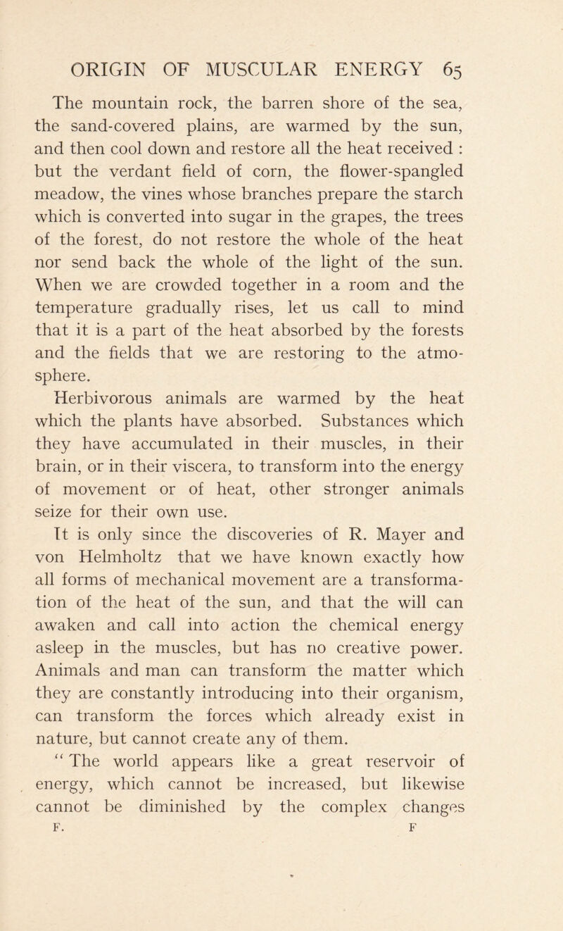 The mountain rock, the barren shore of the sea, the sand-covered plains, are warmed by the sun, and then cool down and restore all the heat received : but the verdant field of corn, the flower-spangled meadow, the vines whose branches prepare the starch which is converted into sugar in the grapes, the trees of the forest, do not restore the whole of the heat nor send back the whole of the light of the sun. When we are crowded together in a room and the temperature gradually rises, let us call to mind that it is a part of the heat absorbed by the forests and the fields that we are restoring to the atmo- sphere. Herbivorous animals are warmed by the heat which the plants have absorbed. Substances which they have accumulated in their muscles, in their brain, or in their viscera, to transform into the energy of movement or of heat, other stronger animals seize for their own use. It is only since the discoveries of R. Mayer and von Helmholtz that we have known exactly how all forms of mechanical movement are a transforma- tion of the heat of the sun, and that the will can awaken and call into action the chemical energy asleep in the muscles, but has no creative power. Animals and man can transform the matter which they are constantly introducing into their organism, can transform the forces which already exist in nature, but cannot create any of them. “ The world appears like a great i~eservoir of energy, which cannot be increased, but likewise cannot be diminished by the complex changes F. F