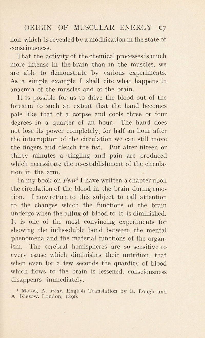 non which is revealed by a modification in the state of consciousness. That the activity of the chemical processes is much more intense in the brain than in the muscles, we are able to demonstrate by various experiments. As a simple example I shall cite what happens in anaemia of the muscles and of the brain. It is possible for us to drive the blood out of the forearm to such an extent that the hand becomes pale like that of a corpse and cools three or four degrees in a quarter of an hour. The hand does not lose its power completely, for half an hour after the interruption of the circulation we can still move the fingers and clench the fist. But after fifteen or thirty minutes a tingling and pain are produced which necessitate the re-establishment of the circula- tion in the arm. In my book on Fear1 I have written a chapter upon the circulation of the blood in the brain during emo- tion. I now return to this subject to call attention to the changes which the functions of the brain undergo when the afflux of blood to it is diminished. It is one of the most convincing experiments for showing the indissoluble bond between the mental phenomena and the material functions of the organ- ism. The cerebral hemispheres are so sensitive to every cause which diminishes their nutrition, that when even for a few seconds the quantity of blood which flows to the brain is lessened, consciousness disappears immediately. 1 Mosso, A. Fear. English Translation by E. Lough and A. Kiesow. London, 1896.
