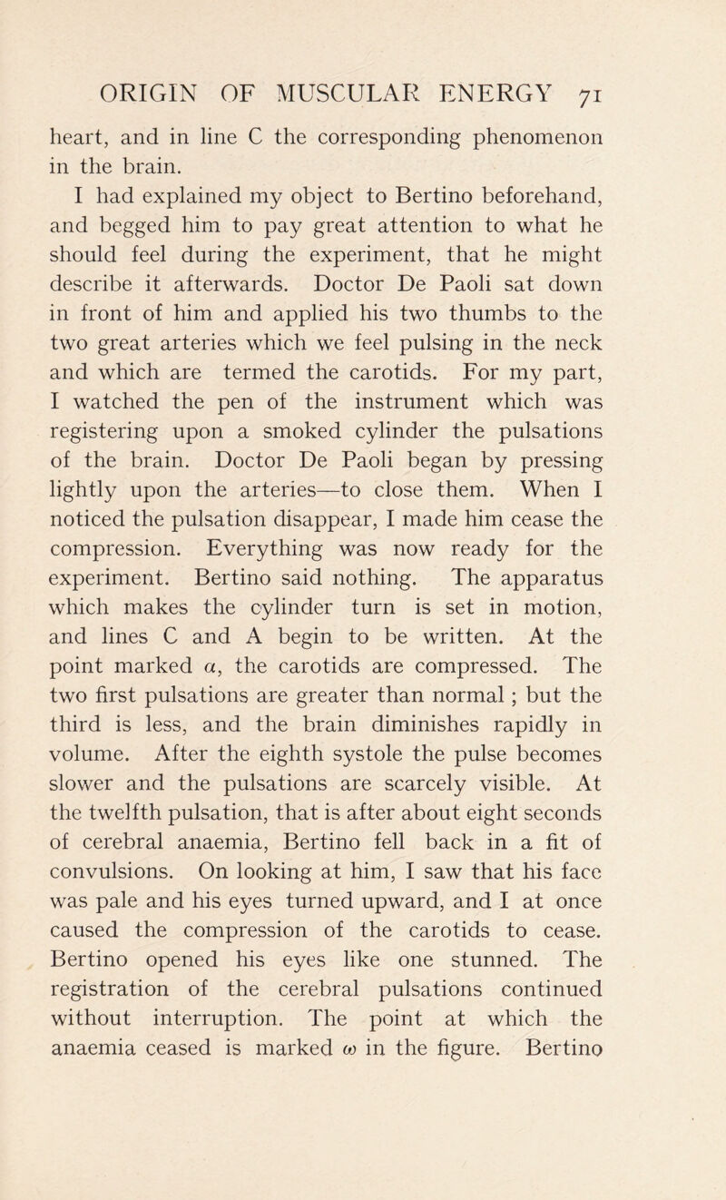 heart, and in line C the corresponding phenomenon in the brain. I had explained my object to Bertino beforehand, and begged him to pay great attention to what he should feel during the experiment, that he might describe it afterwards. Doctor De Paoli sat down in front of him and applied his two thumbs to the two great arteries which we feel pulsing in the neck and which are termed the carotids. For my part, I watched the pen of the instrument which was registering upon a smoked cylinder the pulsations of the brain. Doctor De Paoli began by pressing lightly upon the arteries—to close them. When I noticed the pulsation disappear, I made him cease the compression. Everything was now ready for the experiment. Bertino said nothing. The apparatus which makes the cylinder turn is set in motion, and lines C and A begin to be written. At the point marked a, the carotids are compressed. The two first pulsations are greater than normal ; but the third is less, and the brain diminishes rapidly in volume. After the eighth systole the pulse becomes slower and the pulsations are scarcely visible. At the twelfth pulsation, that is after about eight seconds of cerebral anaemia, Bertino fell back in a fit of convulsions. On looking at him, I saw that his face was pale and his eyes turned upward, and I at once caused the compression of the carotids to cease. Bertino opened his eyes like one stunned. The registration of the cerebral pulsations continued without interruption. The point at which the anaemia ceased is marked co in the figure. Bertino
