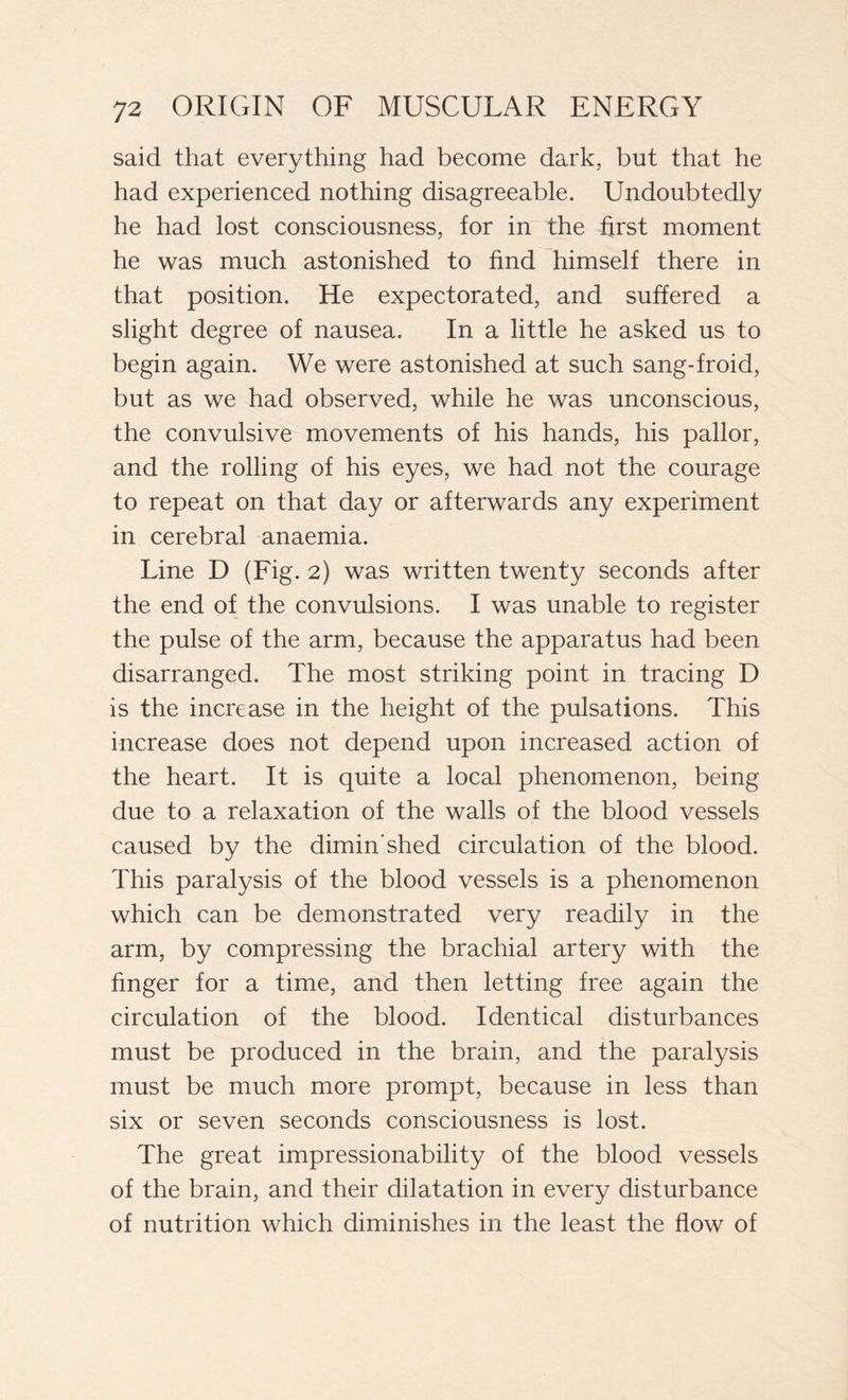 said that everything had become dark, but that he had experienced nothing disagreeable. Undoubtedly he had lost consciousness, for in the first moment he was much astonished to find himself there in that position. He expectorated, and suffered a slight degree of nausea. In a little he asked us to begin again. We were astonished at such sang-froid, but as we had observed, while he was unconscious, the convulsive movements of his hands, his pallor, and the rolling of his eyes, we had not the courage to repeat on that day or afterwards any experiment in cerebral anaemia. Line D (Fig. 2) was written twenty seconds after the end of the convulsions. I was unable to register the pulse of the arm, because the apparatus had been disarranged. The most striking point in tracing D is the increase in the height of the pulsations. This increase does not depend upon increased action of the heart. It is quite a local phenomenon, being due to a relaxation of the walls of the blood vessels caused by the dimin’shed circulation of the blood. This paralysis of the blood vessels is a phenomenon which can be demonstrated very readily in the arm, by compressing the brachial artery with the finger for a time, and then letting free again the circulation of the blood. Identical disturbances must be produced in the brain, and the paralysis must be much more prompt, because in less than six or seven seconds consciousness is lost. The great impressionability of the blood vessels of the brain, and their dilatation in every disturbance of nutrition which diminishes in the least the flow of
