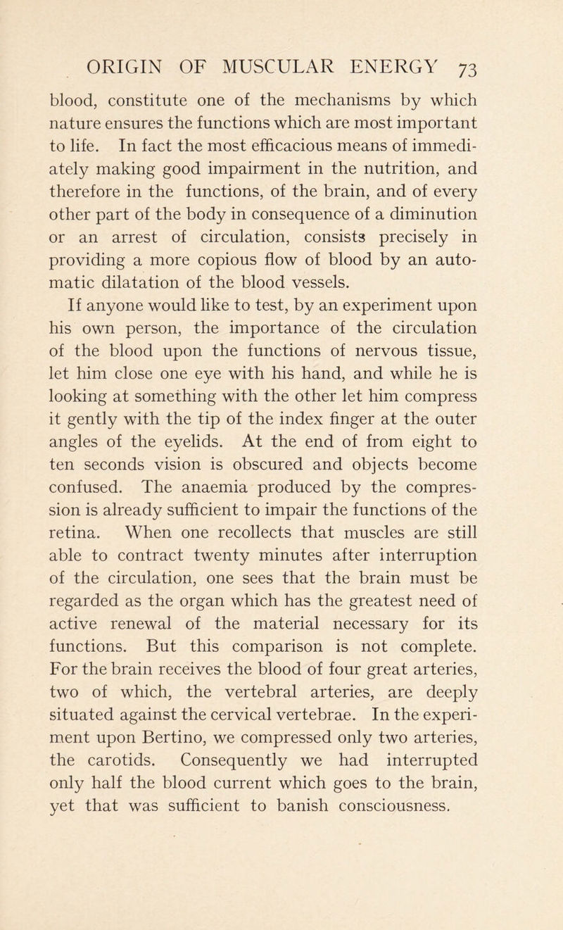 blood, constitute one of the mechanisms by which nature ensures the functions which are most important to life. In fact the most efficacious means of immedi- ately making good impairment in the nutrition, and therefore in the functions, of the brain, and of every other part of the body in consequence of a diminution or an arrest of circulation, consists precisely in providing a more copious flow of blood by an auto- matic dilatation of the blood vessels. If anyone would like to test, by an experiment upon his own person, the importance of the circulation of the blood upon the functions of nervous tissue, let him close one eye with his hand, and while he is looking at something with the other let him compress it gently with the tip of the index finger at the outer angles of the eyelids. At the end of from eight to ten seconds vision is obscured and objects become confused. The anaemia produced by the compres- sion is already sufficient to impair the functions of the retina. When one recollects that muscles are still able to contract twenty minutes after interruption of the circulation, one sees that the brain must be regarded as the organ which has the greatest need of active renewal of the material necessary for its functions. But this comparison is not complete. For the brain receives the blood of four great arteries, two of which, the vertebral arteries, are deeply situated against the cervical vertebrae. In the experi- ment upon Bertino, we compressed only two arteries, the carotids. Consequently we had interrupted only half the blood current which goes to the brain, yet that was sufficient to banish consciousness.
