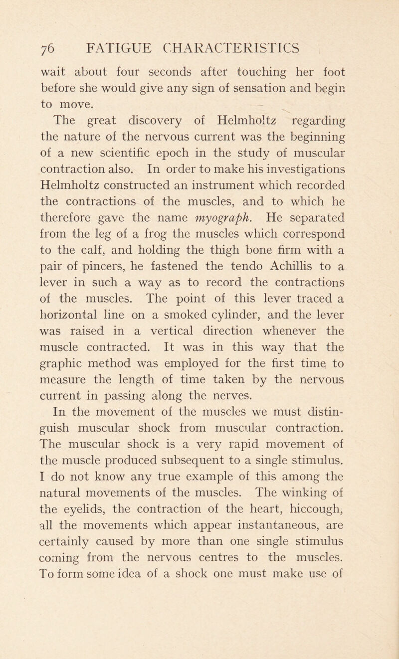 wait about four seconds after touching her foot before she would give any sign of sensation and begin to move. The great discovery of Helmholtz regarding the nature of the nervous current was the beginning of a new scientific epoch in the study of muscular contraction also. In order to make his investigations Helmholtz constructed an instrument which recorded the contractions of the muscles, and to which he therefore gave the name myograph. He separated from the leg of a frog the muscles which correspond to the calf, and holding the thigh bone firm with a pair of pincers, he fastened the tendo Achillis to a lever in such a way as to record the contractions of the muscles. The point of this lever traced a horizontal line on a smoked cylinder, and the lever was raised in a vertical direction whenever the muscle contracted. It was in this way that the graphic method was employed for the first time to measure the length of time taken by the nervous current in passing along the nerves. In the movement of the muscles we must distin- guish muscular shock from muscular contraction. The muscular shock is a very rapid movement of the muscle produced subsequent to a single stimulus. I do not know any true example of this among the natural movements of the muscles. The winking of the eyelids, the contraction of the heart, hiccough, all the movements which appear instantaneous, are certainly caused by more than one single stimulus coming from the nervous centres to the muscles. To form some idea of a shock one must make use of