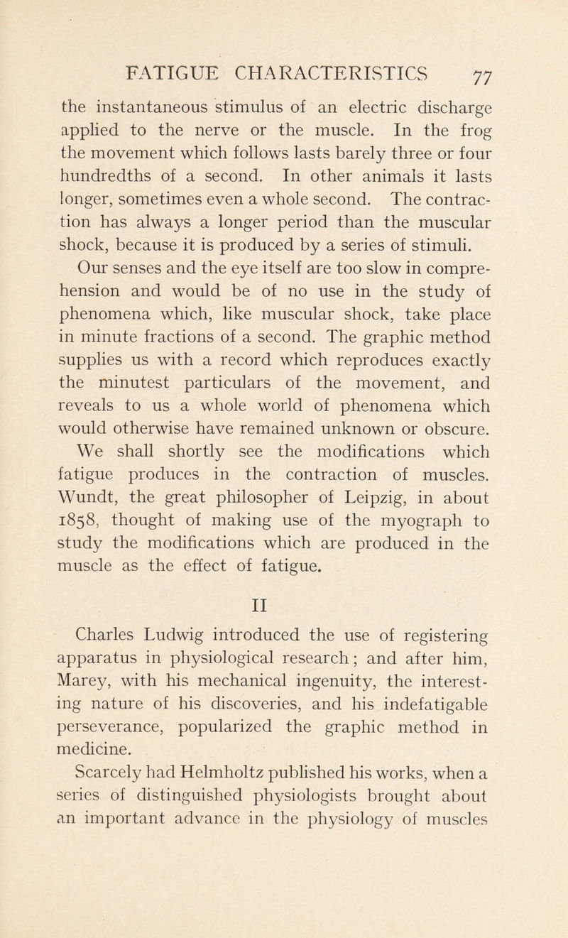 the instantaneous stimulus of an electric discharge applied to the nerve or the muscle. In the frog the movement which follows lasts barely three or four hundredths of a second. In other animals it lasts longer, sometimes even a whole second. The contrac- tion has always a longer period than the muscular shock, because it is produced by a series of stimuli. Our senses and the eye itself are too slow in compre- hension and would be of no use in the stud}/ of phenomena which, like muscular shock, take place in minute fractions of a second. The graphic method supplies us with a record which reproduces exactly the minutest particulars of the movement, and reveals to us a whole world of phenomena which would otherwise have remained unknown or obscure. We shall shortly see the modifications which fatigue produces in the contraction of muscles. Wundt, the great philosopher of Leipzig, in about 1858, thought of making use of the myograph to study the modifications which are produced in the muscle as the effect of fatigue. II Charles Ludwig introduced the use of registering- apparatus in physiological research ; and after him, Marey, with his mechanical ingenuity, the interest- ing nature of his discoveries, and his indefatigable perseverance, popularized the graphic method in medicine. Scarcely had Helmholtz published his works, when a series of distinguished physiologists brought about an important advance in the physiology of muscles