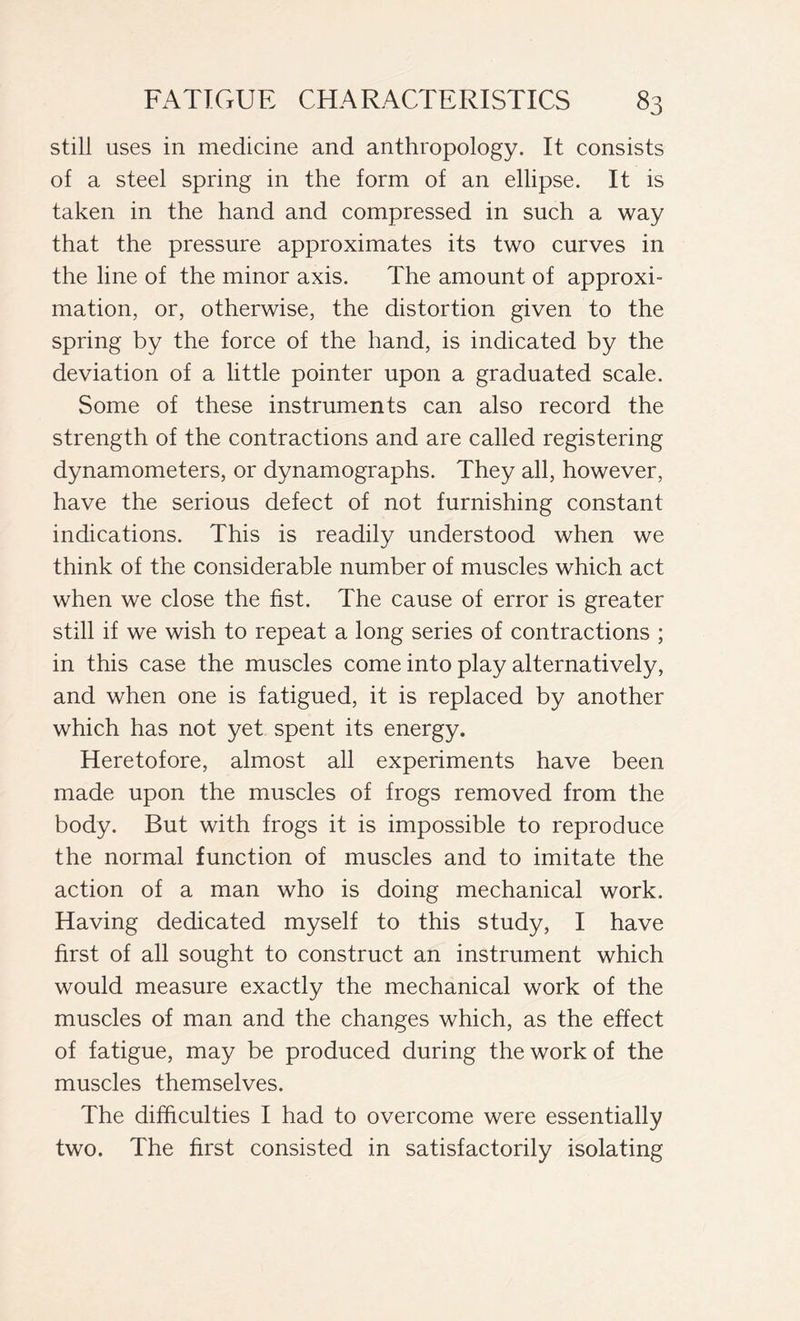 still uses in medicine and anthropology. It consists of a steel spring in the form of an ellipse. It is taken in the hand and compressed in such a way that the pressure approximates its two curves in the line of the minor axis. The amount of approxi- mation, or, otherwise, the distortion given to the spring by the force of the hand, is indicated by the deviation of a little pointer upon a graduated scale. Some of these instruments can also record the strength of the contractions and are called registering dynamometers, or dynamographs. They all, however, have the serious defect of not furnishing constant indications. This is readily understood when we think of the considerable number of muscles which act when we close the fist. The cause of error is greater still if we wish to repeat a long series of contractions ; in this case the muscles come into play alternatively, and when one is fatigued, it is replaced by another which has not yet spent its energy. Heretofore, almost all experiments have been made upon the muscles of frogs removed from the body. But with frogs it is impossible to reproduce the normal function of muscles and to imitate the action of a man who is doing mechanical work. Having dedicated myself to this study, I have first of all sought to construct an instrument which would measure exactly the mechanical work of the muscles of man and the changes which, as the effect of fatigue, may be produced during the work of the muscles themselves. The difficulties I had to overcome were essentially two. The first consisted in satisfactorily isolating