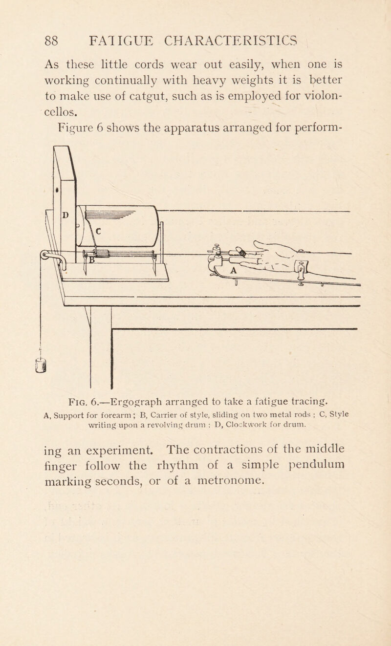 As these little cords wear out easily, when one is working continually with heavy weights it is better to make use of catgut, such as is employed for violon- cellos. Figure 6 shows the apparatus arranged for perform- Fig. 6.—Ergograph arranged to take a fatigue tracing. A, Support for forearm ; B, Carrier of style, sliding on two metal rods ; C, Style writing upon a revolving drum ; D, Clockwork for drum. ing an experiment. The contractions of the middle finger follow the rhythm of a simple pendulum marking seconds, or of a metronome.