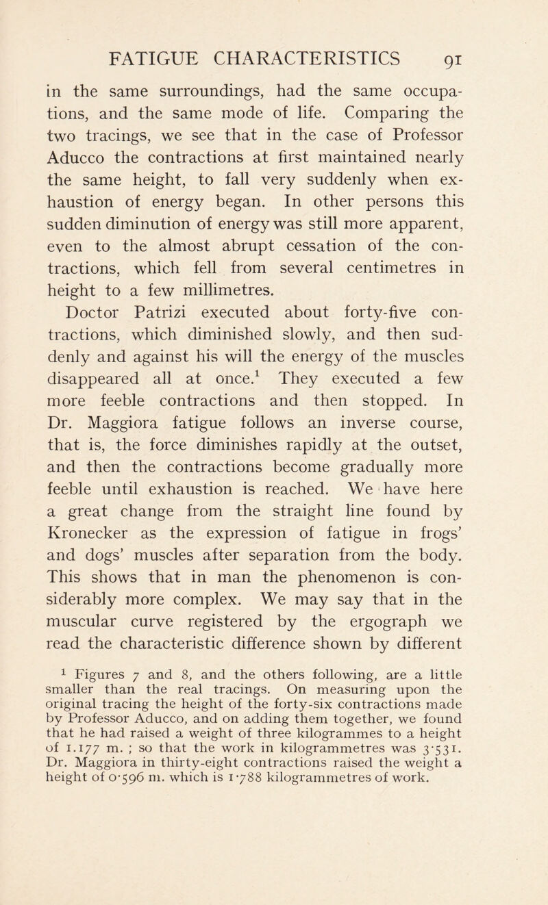 in the same surroundings, had the same occupa- tions, and the same mode of life. Comparing the two tracings, we see that in the case of Professor Aducco the contractions at first maintained nearly the same height, to fall very suddenly when ex- haustion of energy began. In other persons this sudden diminution of energy was still more apparent, even to the almost abrupt cessation of the con- tractions, which fell from several centimetres in height to a few millimetres. Doctor Patrizi executed about forty-five con- tractions, which diminished slowly, and then sud- denly and against his will the energy of the muscles disappeared all at once.1 They executed a few more feeble contractions and then stopped. In Dr. Maggiora fatigue follows an inverse course, that is, the force diminishes rapidly at the outset, and then the contractions become gradually more feeble until exhaustion is reached. We have here a great change from the straight line found by Kronecker as the expression of fatigue in frogs’ and dogs’ muscles after separation from the body. This shows that in man the phenomenon is con- siderably more complex. We may say that in the muscular curve registered by the ergograph we read the characteristic difference shown by different 1 Figures 7 and 8, and the others following, are a little smaller than the real tracings. On measuring upon the original tracing the height of the forty-six contractions made by Professor Aducco, and on adding them together, we found that he had raised a weight of three kilogrammes to a height of 1.177 m. ; so that the work in kilogrammetres was 3*531. Dr. Maggiora in thirty-eight contractions raised the weight a height of 0-596 m. which is 1-788 kilogrammetres of work.