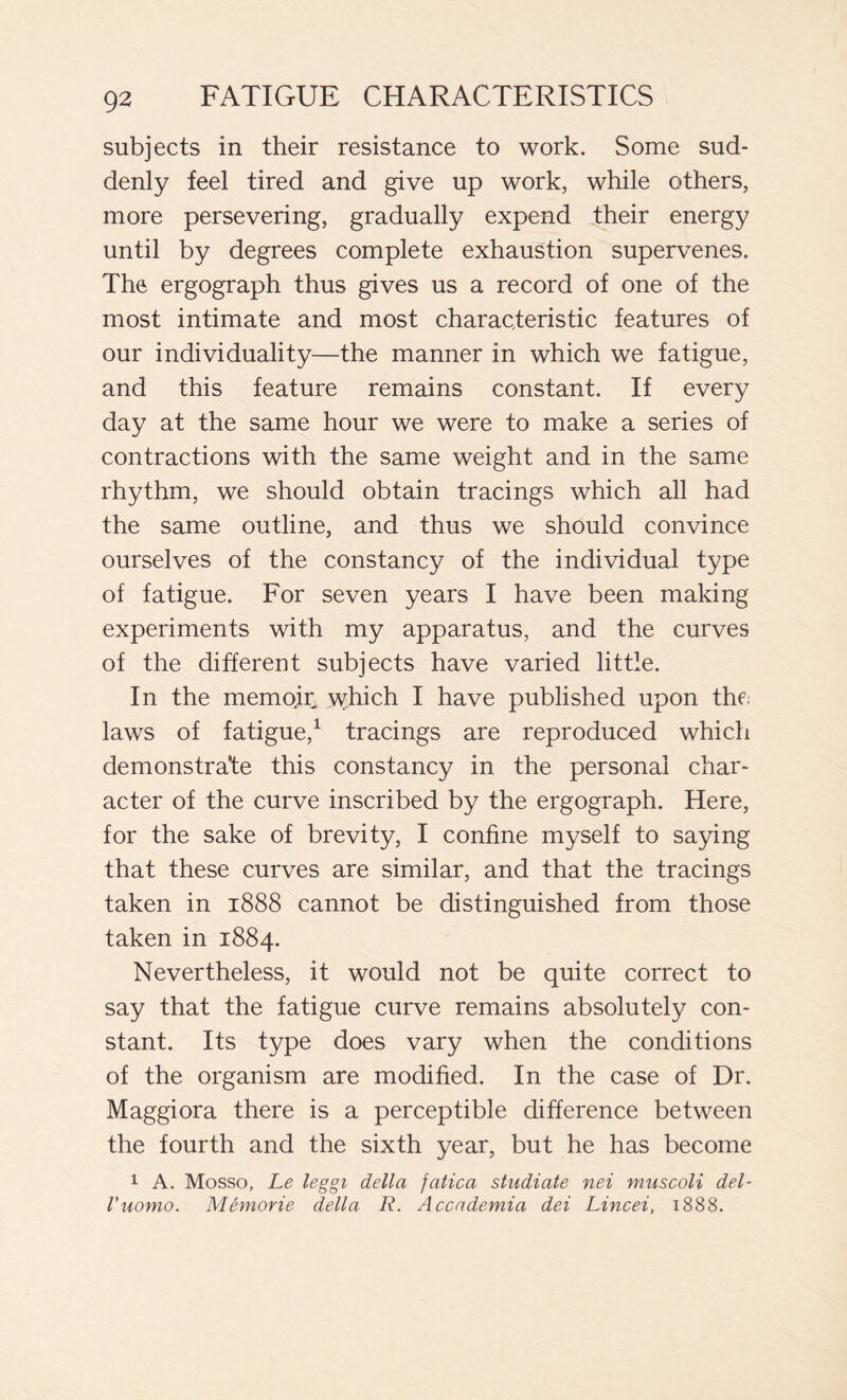 subjects in their resistance to work. Some sud- denly feel tired and give up work, while others, more persevering, gradually expend their energy until by degrees complete exhaustion supervenes. The ergograph thus gives us a record of one of the most intimate and most characteristic features of our individuality—the manner in which we fatigue, and this feature remains constant. If every day at the same hour we were to make a series of contractions with the same weight and in the same rhythm, we should obtain tracings which all had the same outline, and thus we should convince ourselves of the constancy of the individual type of fatigue. For seven years I have been making experiments with my apparatus, and the curves of the different subjects have varied little. In the memoir^ vdiich I have published upon the, laws of fatigue,1 tracings are reproduced which demonstrate this constancy in the personal char- acter of the curve inscribed by the ergograph. Here, for the sake of brevity, I confine myself to saying that these curves are similar, and that the tracings taken in 1888 cannot be distinguished from those taken in 1884. Nevertheless, it would not be quite correct to say that the fatigue curve remains absolutely con- stant. Its type does vary when the conditions of the organism are modified. In the case of Dr. Maggiora there is a perceptible difference between the fourth and the sixth year, but he has become 1 A. Mosso, Le leggi della fatica studiate nei muscoli del- l'uomo. Mémorie della R. Accademia dei Lincei, 1888.