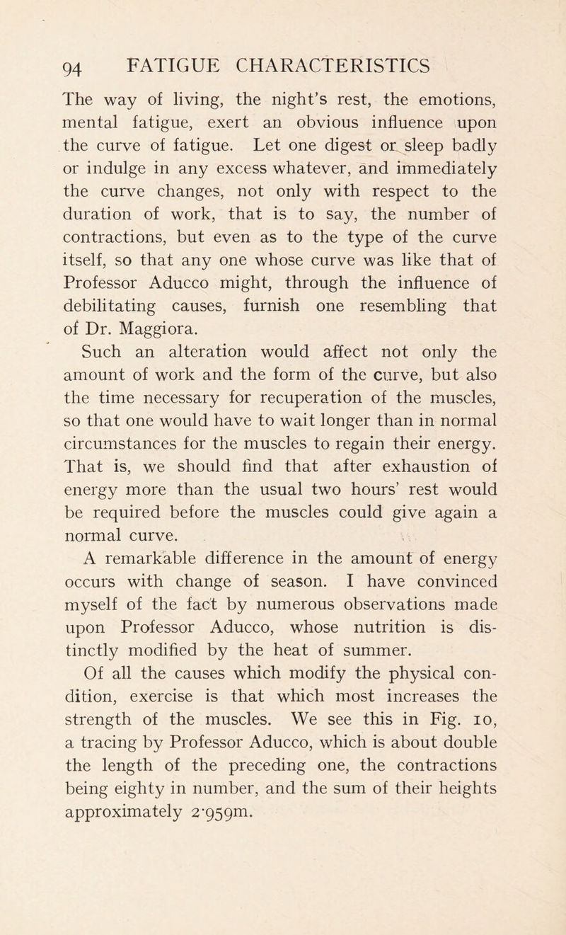 The way of living, the night’s rest, the emotions, mental fatigue, exert an obvious influence upon the curve of fatigue. Let one digest or sleep badly or indulge in any excess whatever, and immediately the curve changes, not only with respect to the duration of work, that is to say, the number of contractions, but even as to the type of the curve itself, so that any one whose curve was like that of Professor Aducco might, through the influence of debilitating causes, furnish one resembling that of Dr. Maggiora. Such an alteration would affect not only the amount of work and the form of the curve, but also the time necessary for recuperation of the muscles, so that one would have to wait longer than in normal circumstances for the muscles to regain their energy. That is, we should find that after exhaustion of energy more than the usual two hours’ rest would be required before the muscles could give again a normal curve. A remarkable difference in the amount of energy occurs with change of season. I have convinced myself of the fact by numerous observations made upon Professor Aducco, whose nutrition is dis- tinctly modified by the heat of summer. Of all the causes which modify the physical con- dition, exercise is that which most increases the strength of the muscles. We see this in Fig. io, a tracing by Professor Aducco, which is about double the length of the preceding one, the contractions being eighty in number, and the sum of their heights approximately 2’959m.