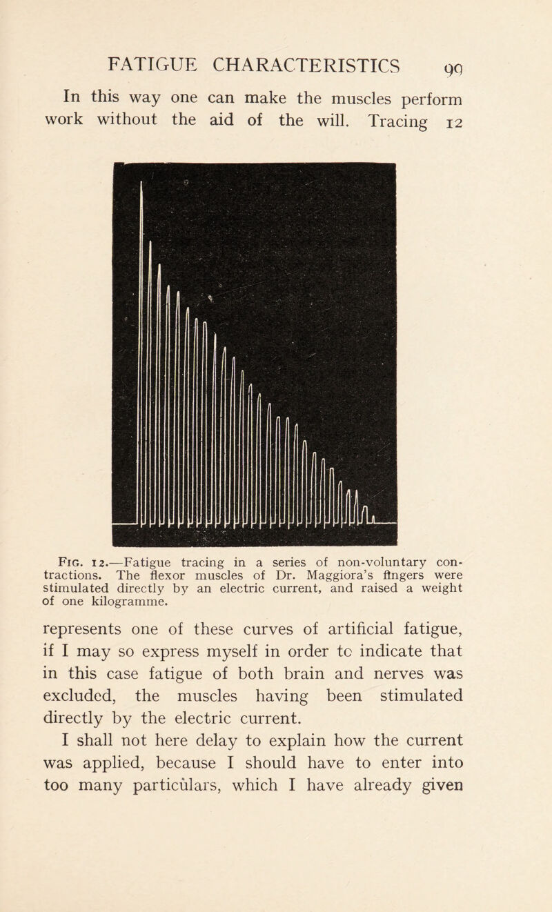 QQ In this way one can make the muscles perform work without the aid of the will. Tracing 12 Fig. i 2.—Fatigue tracing in a series of non-voluntary con- tractions. The flexor muscles of Dr. Maggiora’s fingers were stimulated directly by an electric current, and raised a weight of one kilogramme. represents one of these curves of artificial fatigue, if I may so express myself in order tc indicate that in this case fatigue of both brain and nerves was excluded, the muscles having been stimulated directly by the electric current. I shall not here delay to explain how the current was applied, because I should have to enter into