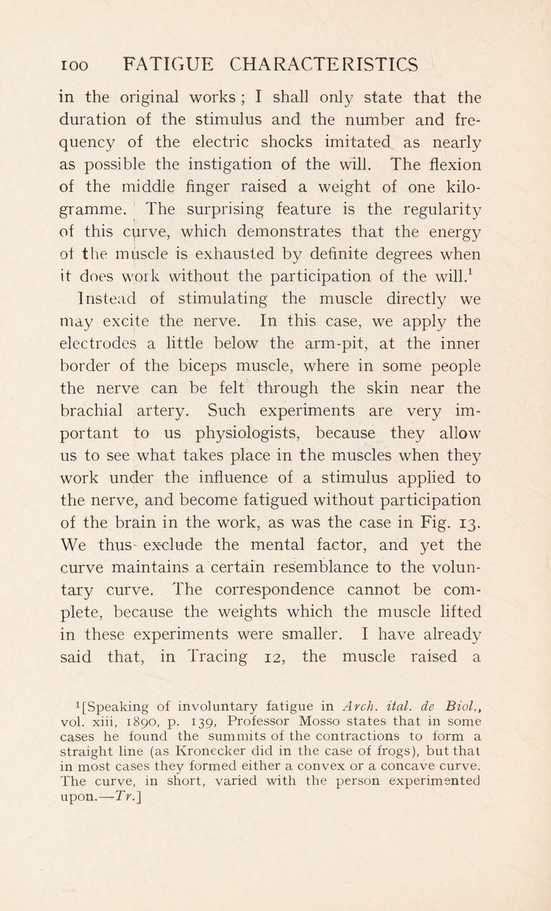 in the original works ; I shall only state that the duration of the stimulus and the number and fre- quency of the electric shocks imitated as nearly as possible the instigation of the will. The flexion of the middle finger raised a weight of one kilo- gramme. The surprising feature is the regularity of this curve, which demonstrates that the energy of the muscle is exhausted by definite degrees when it does work without the participation of the will.1 Instead of stimulating the muscle directly we may excite the nerve. In this case, we apply the electrodes a little below the arm-pit, at the inner border of the biceps muscle, where in some people the nerve can be felt through the skin near the brachial artery. Such experiments are very im- portant to us physiologists, because they allow us to see what takes place in the muscles when they work under the influence of a stimulus applied to the nerve, and become fatigued without participation of the brain in the work, as was the case in Fig. 13. We thus- exclude the mental factor, and yet the curve maintains a certain resemblance to the volun- tary curve. The correspondence cannot be com- plete, because the weights which the muscle lifted in these experiments were smaller. I have already said that, in Tracing 12, the muscle raised a 1 [Speaking of involuntary fatigue in Arch. ital. de Biol., voi. xiii, 1890, p. 139, Professor Mosso states that in some cases he found the summits of the contractions to form a straight line (as Kronecker did in the case of frogs), but that in most cases they formed either a convex or a concave curve. The curve, in short, varied with the person experimented upon.—Tr.]