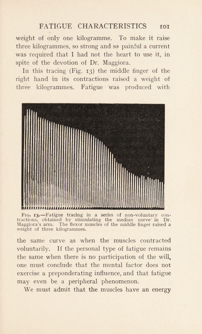 weight of only one kilogramme. To make it raise three kilogrammes, so strong and so painful a current was required that I had not the heart to use it, in spite of the devotion of Dr. Maggiora. In this tracing (Fig. 13) the middle finger of the right hand in its contractions raised a weight of three kilogrammes. Fatigue was produced with Fig. 13.—Fatigue tracing in a series of non-voluntary con- tractions, obtained by stimulating the median nerve in Dr. Maggiora’s arm. The flexor muscles of the middle finger raised a weight of three kilogrammes. the same curve as when the muscles contracted voluntarily. If the personal type of fatigue remains the same when there is no participation of the will, one must conclude that the mental factor does not exercise a preponderating influence, and that fatigue may even be a peripheral phenomenon. We must admit that the muscles have an energy