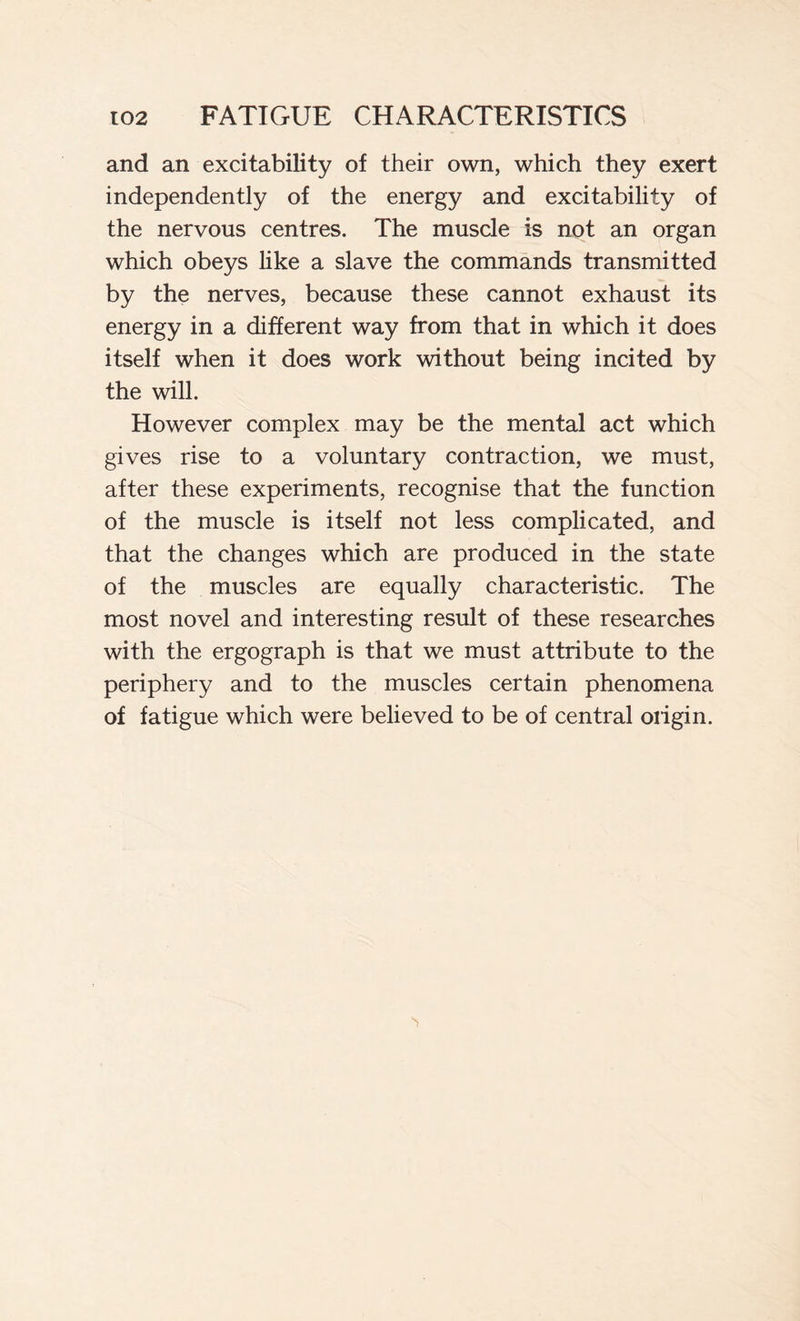 and an excitability of their own, which they exert independently of the energy and excitability of the nervous centres. The muscle is not an organ which obeys like a slave the commands transmitted by the nerves, because these cannot exhaust its energy in a different way from that in which it does itself when it does work without being incited by the will. However complex may be the mental act which gives rise to a voluntary contraction, we must, after these experiments, recognise that the function of the muscle is itself not less complicated, and that the changes which are produced in the state of the muscles are equally characteristic. The most novel and interesting result of these researches with the ergograph is that we must attribute to the periphery and to the muscles certain phenomena of fatigue which were believed to be of central origin.