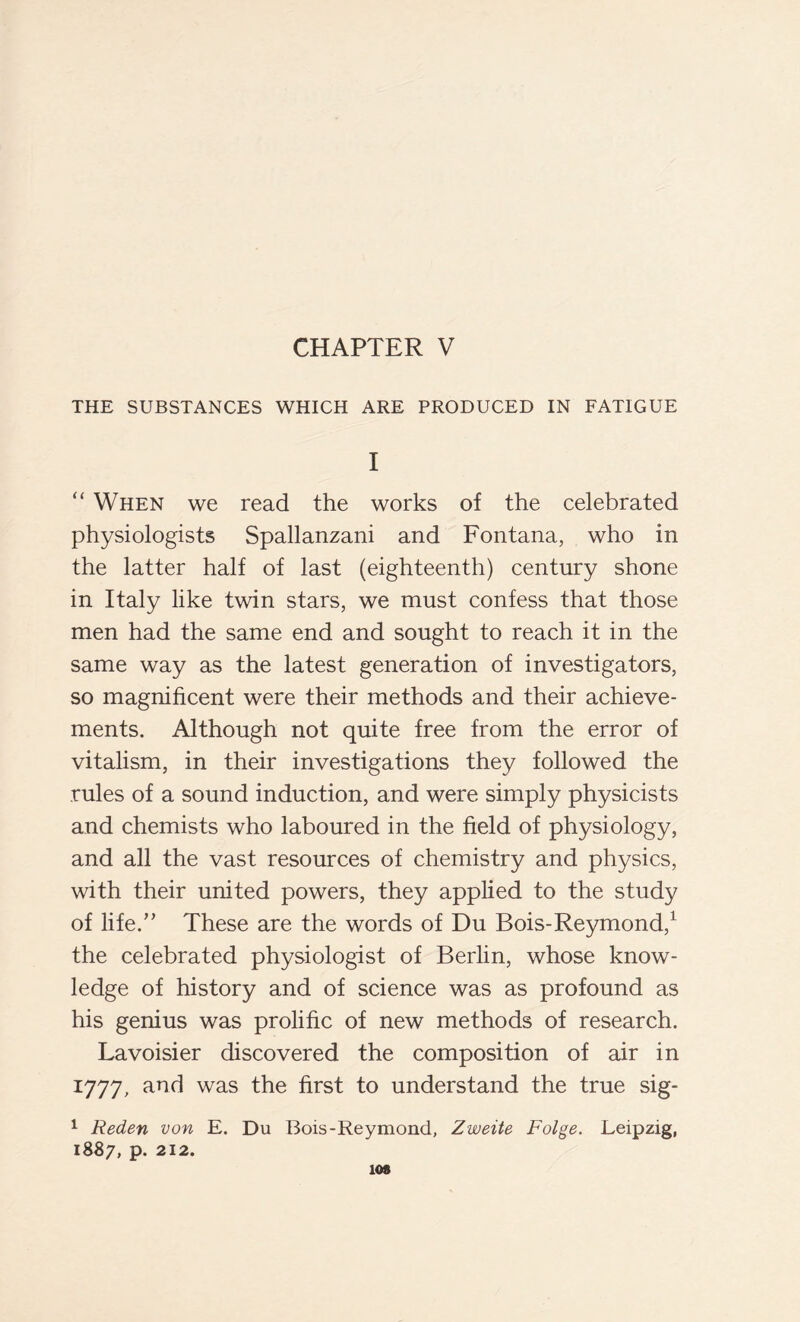 THE SUBSTANCES WHICH ARE PRODUCED IN FATIGUE I “ When we read the works of the celebrated physiologists Spallanzani and Fontana, who in the latter half of last (eighteenth) century shone in Italy like twin stars, we must confess that those men had the same end and sought to reach it in the same way as the latest generation of investigators, so magnificent were their methods and their achieve- ments. Although not quite free from the error of vitalism, in their investigations they followed the rules of a sound induction, and were simply physicists and chemists who laboured in the field of physiology, and all the vast resources of chemistry and physics, with their united powers, they applied to the study of life.,, These are the words of Du Bois-Reymond,1 the celebrated physiologist of Berlin, whose know- ledge of history and of science was as profound as his genius was prolific of new methods of research. Lavoisier discovered the composition of air in 1777, and was the first to understand the true sig- 1 Reden von E. Du Bois-Reymond, Zweite Folge. Leipzig, 1887, p. 212. 108