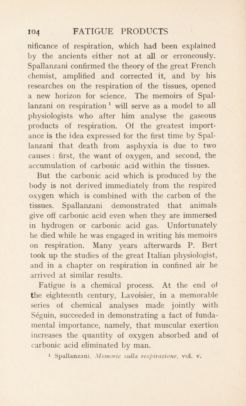 nificance of respiration, which had been explained by the ancients either not at all or erroneously. Spallanzani confirmed the theory of the great French chemist, amplified and corrected it, and by his researches on the respiration of the tissues, opened a new horizon for science. The memoirs of Spal- lanzani on respiration 1 will serve as a model to all physiologists who after him analyse the gaseous products of respiration. Of the greatest import- ance is the idea expressed for the first time by Spal- lanzani that death from asphyxia is due to two causes : first, the want of oxygen, and second, the accumulation of carbonic acid within the tissues. But the carbonic acid which is produced by the body is not derived immediately from the respired oxygen which is combined with the carbon of the tissues. Spallanzani demonstrated that animals give off carbonic acid even when they are immersed in hydrogen or carbonic acid gas. Unfortunately he died while he was engaged in writing his memoirs on respiration. Many years afterwards P. Bert took up the studies of the great Italian physiologist, and in a chapter on respiration in confined air he arrived at similar results. Fatigue is a chemical process. At the end of the eighteenth century, Lavoisier, in a memorable series of chemical analyses made jointly with Séguin, succeeded in demonstrating a fact of funda- mental importance, namely, that muscular exertion increases the quantity of oxygen absorbed and of carbonic acid eliminated by man. 1 Spallanzani, Memorie sulla respirazione, voi. v.