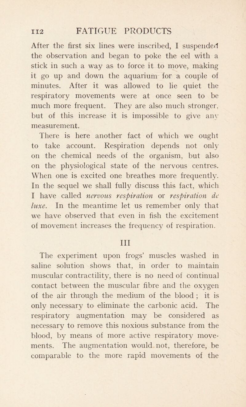 After the first six lines were inscribed, I suspended the observation and began to poke the eel with a stick in such a way as to force it to move, making it go up and down the aquarium for a couple of minutes. After it was allowed to lie quiet the respiratory movements were at once seen to be much more frequent. They are also much stronger, but of this increase it is impossible to give any measurement. There is here another fact of which we ought to take account. Respiration depends not only on the chemical needs of the organism, but also on the physiological state of the nervous centres. When one is excited one breathes more frequently. In the sequel we shall fully discuss this fact, which I have called nervous respiration or respiration de luxe. In the meantime let us remember only that we have observed that even in fish the excitement of movement increases the frequency of respiration. Ill The experiment upon frogs’ muscles washed in saline solution shows that, in order to maintain muscular contractility, there is no need of continual contact between the muscular fibre and the oxygen of the air through the medium of the blood ; it is only necessary to eliminate the carbonic acid. The respiratory augmentation may be considered as necessary to remove this noxious substance from the blood, by means of more active respiratory move- ments. The augmentation would not, therefore, be comparable to the more rapid movements of the