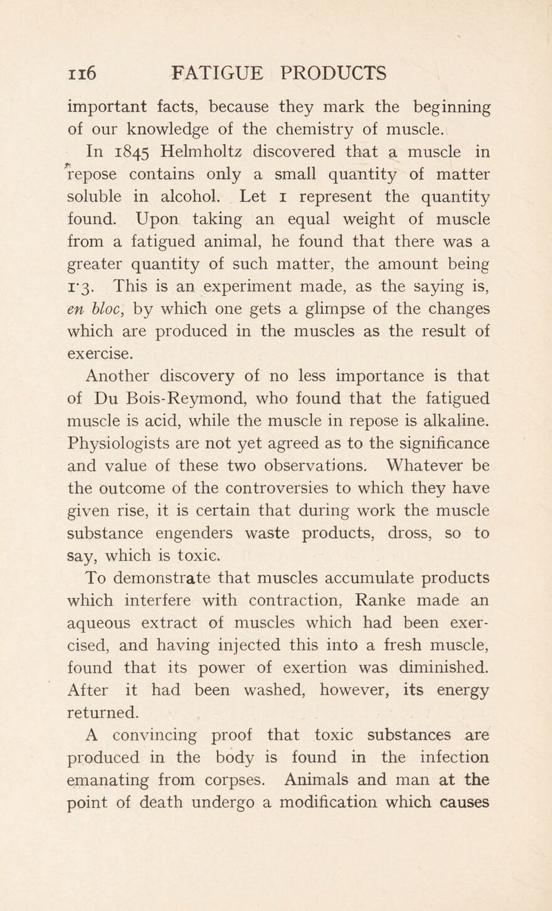 important facts, because they mark the beginning of our knowledge of the chemistry of muscle. In 1845 Helmholtz discovered that a muscle in repose contains only a small quantity of matter soluble in alcohol. Let 1 represent the quantity found. Upon taking an equal weight of muscle from a fatigued animal, he found that there was a greater quantity of such matter, the amount being i-3. This is an experiment made, as the saying is, en bloc, by which one gets a glimpse of the changes which are produced in the muscles as the result of exercise. Another discovery of no less importance is that of Du Bois-Reymond, who found that the fatigued muscle is acid, while the muscle in repose is alkaline. Physiologists are not yet agreed as to the significance and value of these two observations. Whatever be the outcome of the controversies to which they have given rise, it is certain that during work the muscle substance engenders waste products, dross, so to say, which is toxic. To demonstrate that muscles accumulate products which interfere with contraction, Ranke made an aqueous extract of muscles which had been exer- cised, and having injected this into a fresh muscle, found that its power of exertion was diminished. After it had been washed, however, its energy returned. A convincing proof that toxic substances are produced in the body is found in the infection emanating from corpses. Animals and man at the point of death undergo a modification which causes
