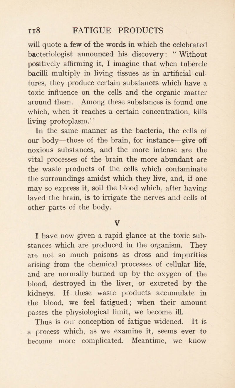 will quote a few of the words in which the celebrated bacteriologist announced his discovery: “Without positively affirming it, I imagine that when tubercle bacilli multiply in living tissues as in artificial cul- tures, they produce certain substances which have a toxic influence on the cells and the organic matter around them. Among these substances is found one which, when it reaches a certain concentration, kills living protoplasm.” In the same manner as the bacteria, the cells of our body—those of the brain, for instance—give off noxious substances, and the more intense are the vital processes of the brain the more abundant are the waste products of the cells which contaminate the surroundings amidst which they live, and, if one may so express it, soil the blood which, after having laved the brain, is to irrigate the nerves and cells of other parts of the body. V I have now given a rapid glance at the toxic sub- stances which are produced in the organism. They are not so much poisons as dross and impurities arising from the chemical processes of cellular life, and are normally burned up by the oxygen of the blood, destroyed in the liver, or excreted by the kidneys. If these waste products accumulate in the blood, we feel fatigued ; when their amount passes the physiological limit, we become ill. Thus is our conception of fatigue widened. It is a process which, as we examine it, seems ever to become more complicated. Meantime, we know