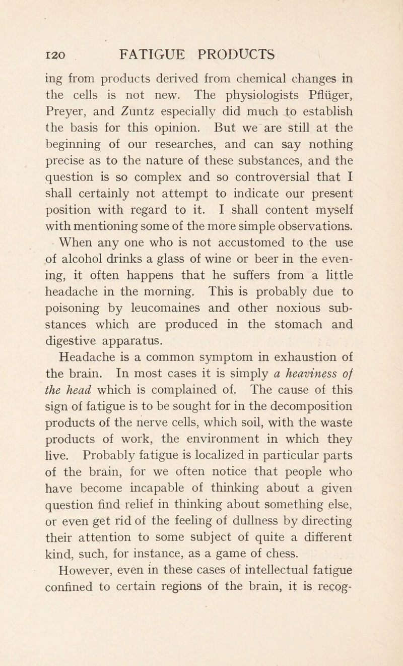 ing from products derived from chemical changes in the cells is not new. The physiologists Pfluger, Preyer, and Zuntz especially did much to establish the basis for this opinion. But we are still at the beginning of our researches, and can say nothing precise as to the nature of these substances, and the question is so complex and so controversial that I shall certainly not attempt to indicate our present position with regard to it. I shall content myself with mentioning some of the more simple observations. When any one who is not accustomed to the use of alcohol drinks a glass of wine or beer in the even- ing, it often happens that he suffers from a little headache in the morning. This is probably due to poisoning by leucomaines and other noxious sub- stances which are produced in the stomach and digestive apparatus. Headache is a common symptom in exhaustion of the brain. In most cases it is simply a heaviness of the head which is complained of. The cause of this sign of fatigue is to be sought for in the decomposition products of the nerve cells, which soil, with the waste products of work, the environment in which they live. Probably fatigue is localized in particular parts of the brain, for we often notice that people who have become incapable of thinking about a given question find relief in thinking about something else, or even get rid of the feeling of dullness by directing their attention to some subject of quite a different kind, such, for instance, as a game of chess. However, even in these cases of intellectual fatigue confined to certain regions of the brain, it is recog-