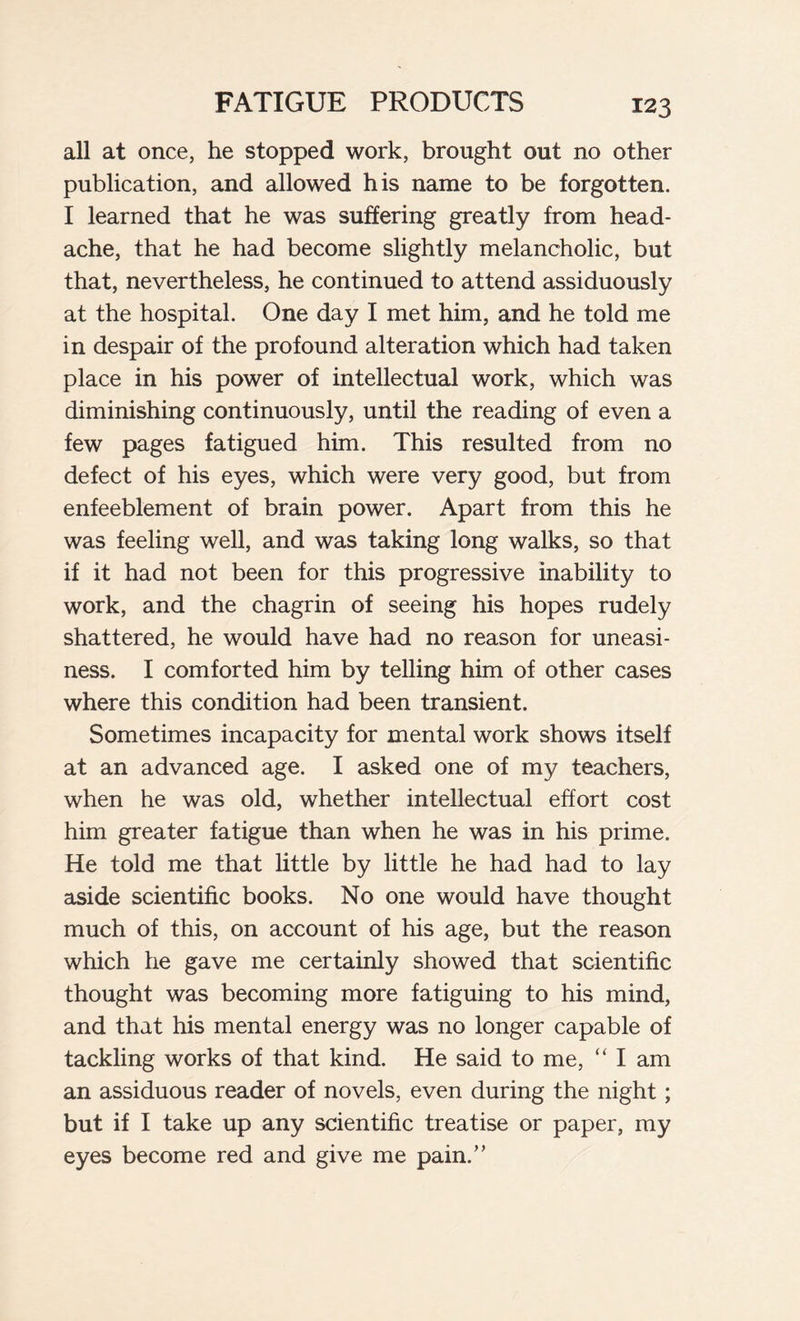 all at once, he stopped work, brought out no other publication, and allowed his name to be forgotten. I learned that he was suffering greatly from head- ache, that he had become slightly melancholic, but that, nevertheless, he continued to attend assiduously at the hospital. One day I met him, and he told me in despair of the profound alteration which had taken place in his power of intellectual work, which was diminishing continuously, until the reading of even a few pages fatigued him. This resulted from no defect of his eyes, which were very good, but from enfeeblement of brain power. Apart from this he was feeling well, and was taking long walks, so that if it had not been for this progressive inability to work, and the chagrin of seeing his hopes rudely shattered, he would have had no reason for uneasi- ness. I comforted him by telling him of other cases where this condition had been transient. Sometimes incapacity for mental work shows itself at an advanced age. I asked one of my teachers, when he was old, whether intellectual effort cost him greater fatigue than when he was in his prime. He told me that little by little he had had to lay aside scientific books. No one would have thought much of this, on account of his age, but the reason which he gave me certainly showed that scientific thought was becoming more fatiguing to his mind, and that his mental energy was no longer capable of tackling works of that kind. He said to me, “ I am an assiduous reader of novels, even during the night ; but if I take up any scientific treatise or paper, my eyes become red and give me pain.”