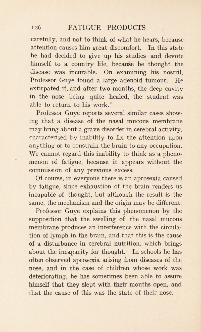 carefully, and not to think of what he hears, because attention causes him great discomfort. In this state he had decided to give up his studies and devote himself to a country life, because he thought the disease was incurable. On examining his nostril, Professor Guye found a large adenoid tumour. He extirpated it, and after two months, the deep cavity in the nose being quite healed, the student was able to return to his work.” Professor Guye reports several similar cases show- ing that a disease of the nasal mucous membrane may bring about a grave disorder in cerebral activity, characterised by inability to fix the attention upon anything or to constrain the brain to any occupation. We cannot regard this inability to think as a pheno- menon of fatigue, because it appears without the commission of any previous excess. Of course, in everyone there is an aprosexia caused by fatigue, since exhaustion of the brain renders us incapable of thought, but although the result is the same, the mechanism and the origin may be different. Professor Guye explains this phenomenon by the supposition that the swelling of the nasal mucous membrane produces an interference with the circula- tion of lymph in the brain, and that this is the cause of a disturbance in cerebral nutrition, which brings about the incapacity for thought. In schools he has often observed aprosexia arising from diseases of the nose, and in the case of children whose work was deteriorating, he has sometimes been able to assure himself that they slept with their mouths open, and that the cause of this was the state of their nose.
