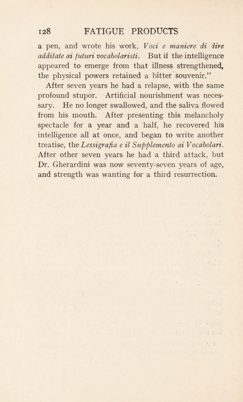 a pen, and wrote his work, Voci e maniere di dire additate ai futuri vocabolaristi. But if the intelligence appeared to emerge from that illness strengthened, the physical powers retained a bitter souvenir.” After seven years he had a relapse, with the same profound stupor. Artificial nourishment was neces- sary. He no longer swallowed, and the saliva flowed from his mouth. After presenting this melancholy spectacle for a year and a half, he recovered his intelligence all at once, and began to write another treatise, the Lessigrafta e il Supplemento ai Vocabolari. After other seven years he had a third attack, but Dr. Gherardini was now seventy-seven years of age, and strength was wanting for a third resurrection.