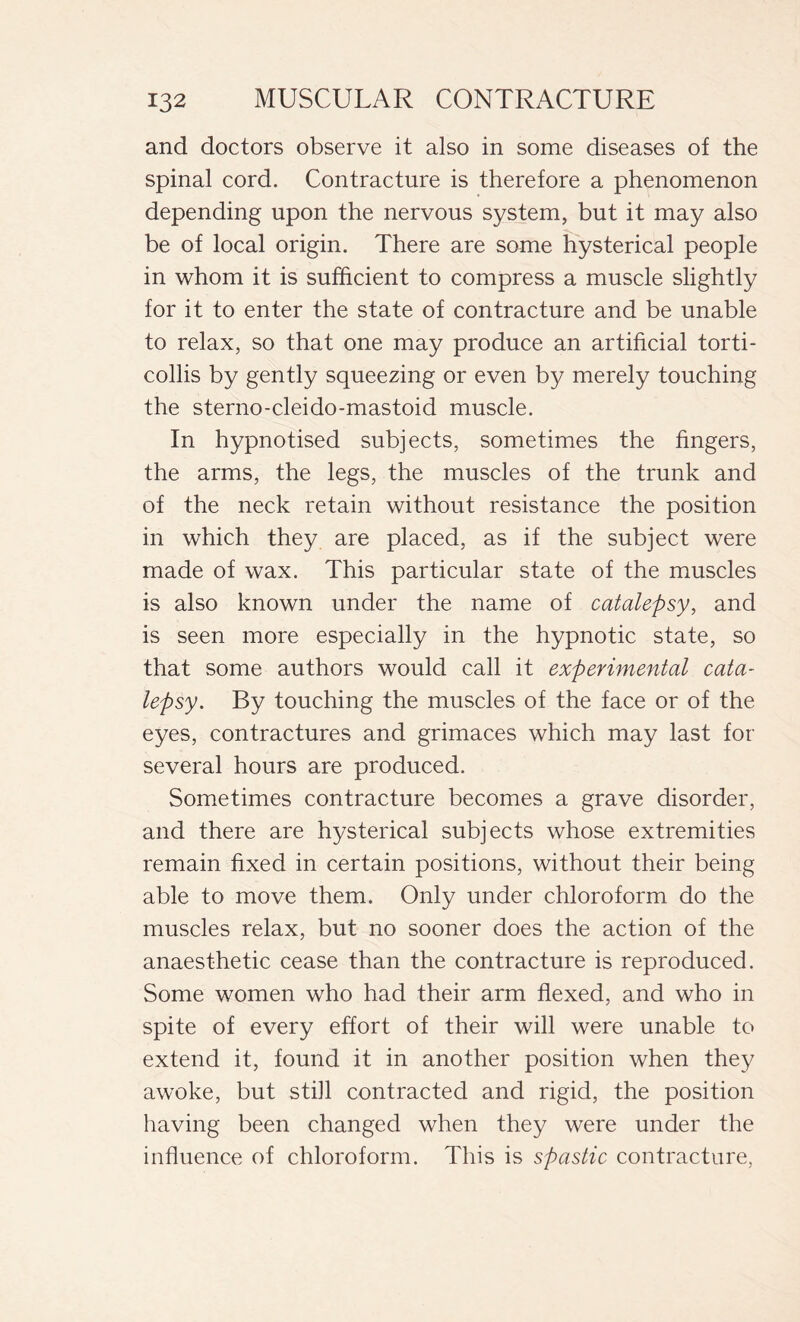 and doctors observe it also in some diseases of the spinal cord. Contracture is therefore a phenomenon depending upon the nervous system, but it may also be of local origin. There are some hysterical people in whom it is sufficient to compress a muscle slightly for it to enter the state of contracture and be unable to relax, so that one may produce an artificial torti- collis by gently squeezing or even by merely touching the sterno-cleido-mastoid muscle. In hypnotised subjects, sometimes the fingers, the arms, the legs, the muscles of the trunk and of the neck retain without resistance the position in which they are placed, as if the subject were made of wax. This particular state of the muscles is also known under the name of catalepsy, and is seen more especially in the hypnotic state, so that some authors would call it experimental cata- lepsy. By touching the muscles of the face or of the eyes, contractures and grimaces which may last for several hours are produced. Sometimes contracture becomes a grave disorder, and there are hysterical subjects whose extremities remain fixed in certain positions, without their being able to move them. Only under chloroform do the muscles relax, but no sooner does the action of the anaesthetic cease than the contracture is reproduced. Some women who had their arm flexed, and who in spite of every effort of their will were unable to extend it, found it in another position when they awoke, but still contracted and rigid, the position having been changed when they were under the influence of chloroform. This is spastic contracture,