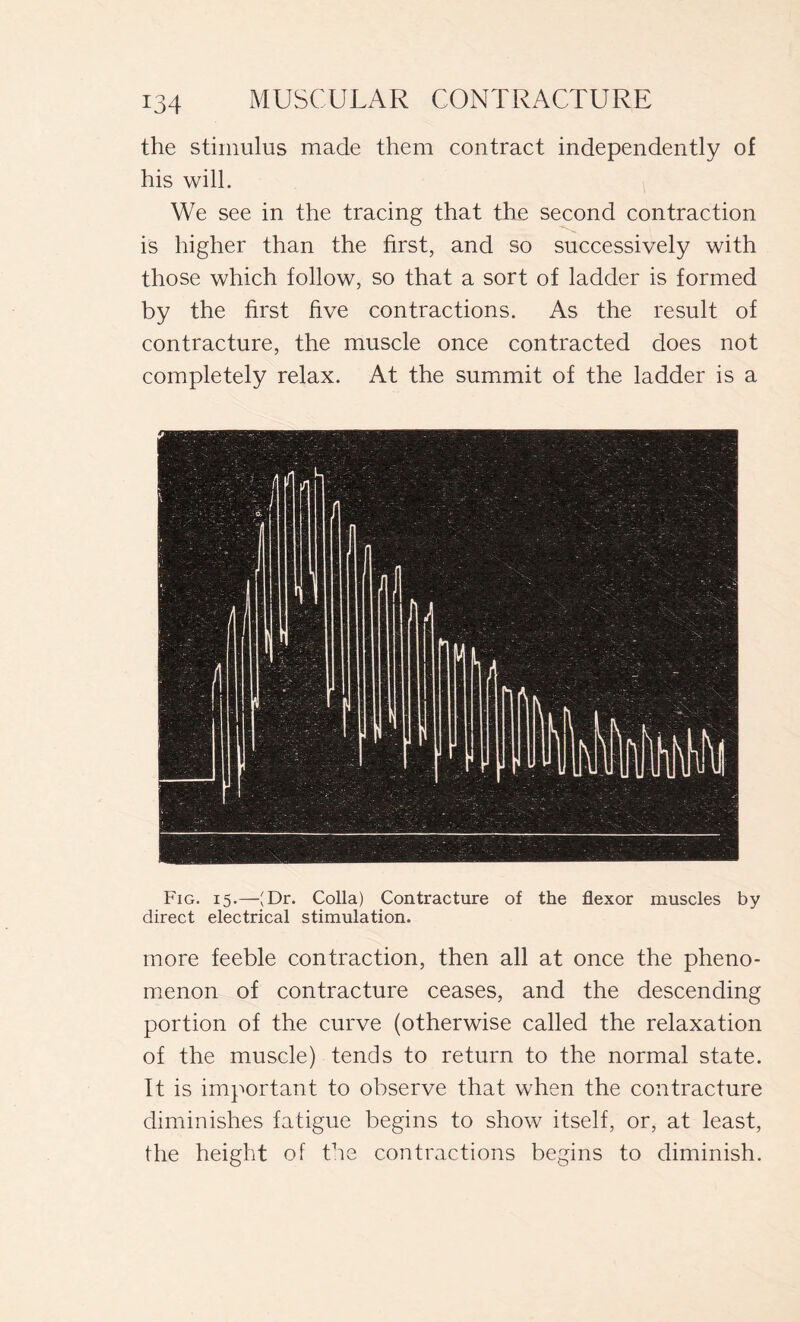 the stimulus made them contract independently of his will. We see in the tracing that the second contraction is higher than the first, and so successively with those which follow, so that a sort of ladder is formed by the first five contractions. As the result of contracture, the muscle once contracted does not completely relax. At the summit of the ladder is a Fig. 15.—JDr. Colla) Contracture of the flexor muscles by direct electrical stimulation. more feeble contraction, then all at once the pheno- menon of contracture ceases, and the descending portion of the curve (otherwise called the relaxation of the muscle) tends to return to the normal state. It is important to observe that when the contracture diminishes fatigue begins to show itself, or, at least, the height of the contractions begins to diminish.