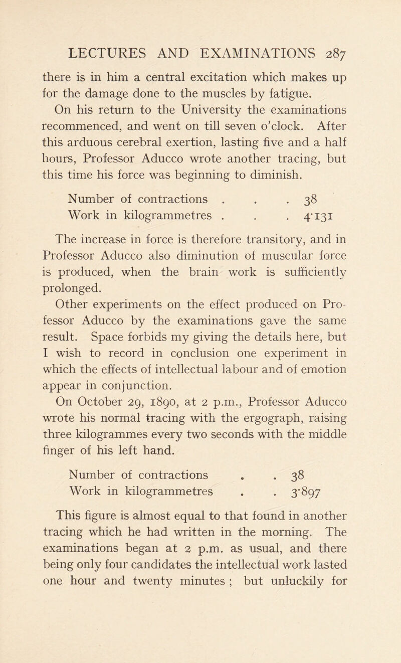 there is in him a central excitation which makes up for the damage done to the muscles by fatigue. On his return to the University the examinations recommenced, and went on till seven o’clock. After this arduous cerebral exertion, lasting five and a half hours, Professor Aducco wrote another tracing, but this time his force was beginning to diminish. Number of contractions . . *38 Work in kilogrammetres . . . 4*131 The increase in force is therefore transitory, and in Professor Aducco also diminution of muscular force is produced, when the brain work is sufficiently prolonged. Other experiments on the effect produced on Pro- fessor Aducco by the examinations gave the same result. Space forbids my giving the details here, but I wish to record in conclusion one experiment in which the effects of intellectual labour and of emotion appear in conjunction. On October 29, 1890, at 2 p.m., Professor Aducco wrote his normal tracing with the ergograph, raising three kilogrammes every two seconds with the middle finger of his left hand. Number of contractions . . 38 Work in kilogrammetres . . 3*897 This figure is almost equal to that found in another tracing which he had written in the morning. The examinations began at 2 p.m. as usual, and there being only four candidates the intellectual work lasted one hour and twenty minutes ; but unluckily for