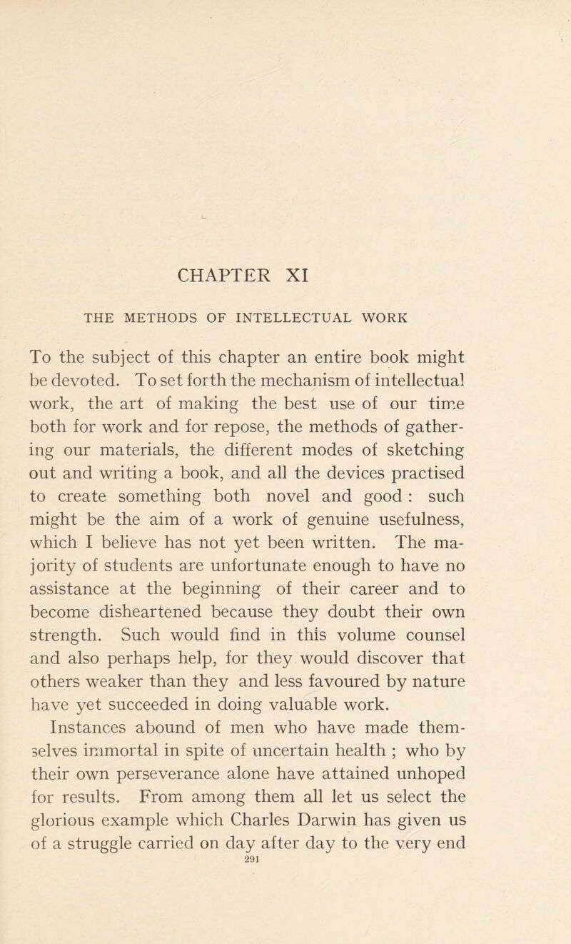 CHAPTER XI THE METHODS OF INTELLECTUAL WORK To the subject of this chapter an entire book might be devoted. To set forth the mechanism of intellectual work, the art of making the best use of our time both for work and for repose, the methods of gather- ing our materials, the different modes of sketching out and writing a book, and all the devices practised to create something both novel and good : such might be the aim of a work of genuine usefulness, which I believe has not yet been written. The ma- jority of students are unfortunate enough to have no assistance at the beginning of their career and to become disheartened because they doubt their own strength. Such would find in this volume counsel and also perhaps help, for they would discover that others weaker than they and less favoured by nature have yet succeeded in doing valuable work. Instances abound of men who have made them- selves immortal in spite of uncertain health ; who by their own perseverance alone have attained unhoped for results. From among them all let us select the glorious example which Charles Darwin has given us of a struggle carried on day after day to the very end