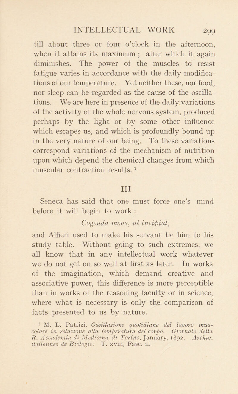 till about three or four o’clock in the afternoon, when it attains its maximum ; after which it again diminishes. The power of the muscles to resist fatigue varies in accordance with the daily modifica- tions of our temperature. Yet neither these, nor food, nor sleep can be regarded as the cause of the oscilla- tions. We are here in presence of the daily variations of the activity of the whole nervous system, produced perhaps by the light or by some other influence which escapes us, and which is profoundly bound up in the very nature of our being. To these variations correspond variations of the mechanism of nutrition upon which depend the chemical changes from which muscular contraction results.1 III Seneca has said that one must force one’s mind before it will begin to work : Cogenda mens, ut incipiat, and Alfieri used to make his servant tie him to his study table. Without going to such extremes, we all know that in any intellectual work whatever we do not get on so well at first as later. In works of the imagination, which demand creative and associative power, this difference is more perceptible than in works of the reasoning faculty or in science, where what is necessary is only the comparison of facts presented to us by nature. 1 M. L. Patrizi, Oscillazioni quotidiane del lavoro mus- colare in relazione alla temperatura del corpo. Giornale della R. Accademia di Medicina di Torino, January, 1892. Archiv„ italiennes de Biologie. T. xviii. Fase. ii.