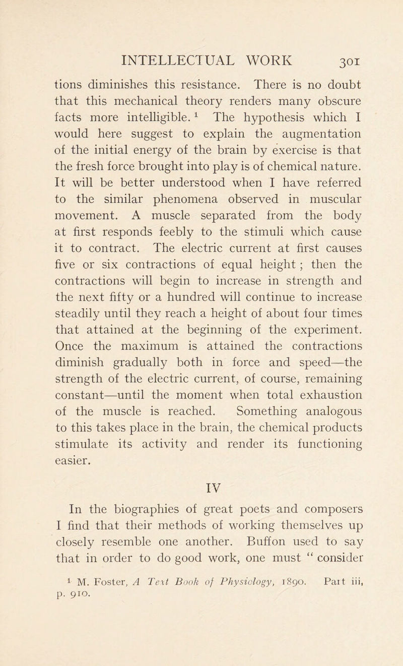 tions diminishes this resistance. There is no doubt that this mechanical theory renders many obscure facts more intelligible.1 The hypothesis which I would here suggest to explain the augmentation of the initial energy of the brain by exercise is that the fresh force brought into play is of chemical nature. It will be better understood when I have referred to the similar phenomena observed in muscular movement. A muscle separated from the body at first responds feebly to the stimuli which cause it to contract. The electric current at first causes five or six contractions of equal height ; then the contractions will begin to increase in strength and the next fifty or a hundred will continue to increase steadily until they reach a height of about four times that attained at the beginning of the experiment. Once the maximum is attained the contractions diminish gradually both in force and speed—the strength of the electric current, of course, remaining constant—until the moment when total exhaustion of the muscle is reached. Something analogous to this takes place in the brain, the chemical products stimulate its activity and render its functioning easier. IV In the biographies of great poets and composers I find that their methods of working themselves up closely resemble one another. Buffon used to say that in order to do good work, one must “ consider 1 M. Foster, A Text Book of Physiology, 1890. Part iii, p. 910.