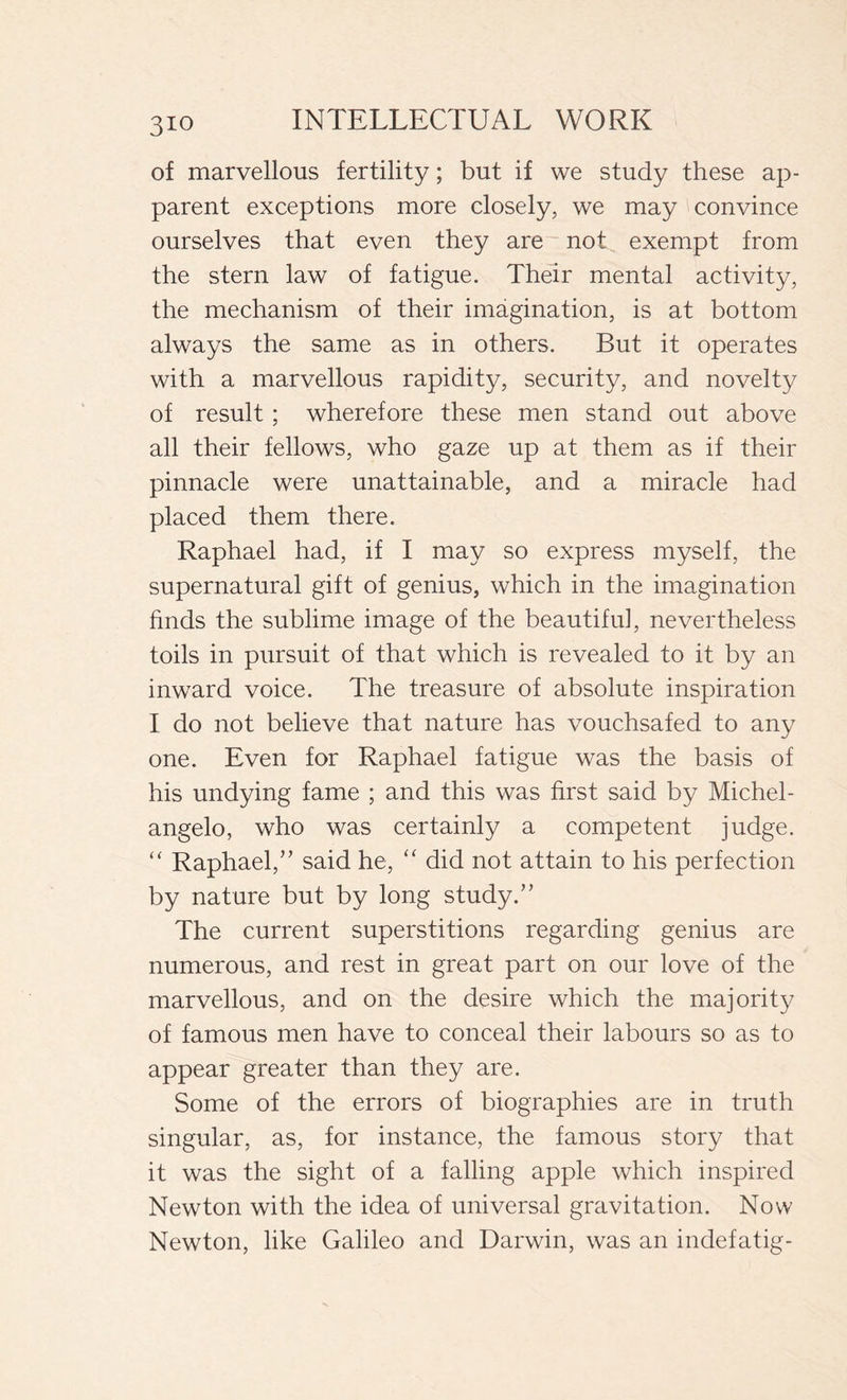 3io of marvellous fertility ; but if we study these ap- parent exceptions more closely, we may convince ourselves that even they are not exempt from the stern law of fatigue. Their mental activity, the mechanism of their imagination, is at bottom always the same as in others. But it operates with a marvellous rapidity, security, and novelty of result ; wherefore these men stand out above all their fellows, who gaze up at them as if their pinnacle were unattainable, and a miracle had placed them there. Raphael had, if I may so express myself, the supernatural gift of genius, which in the imagination finds the sublime image of the beautiful, nevertheless toils in pursuit of that which is revealed to it by an inward voice. The treasure of absolute inspiration I do not believe that nature has vouchsafed to any one. Even for Raphael fatigue was the basis of his undying fame ; and this was first said by Michel- angelo, who was certainly a competent judge. “ Raphael,” said he, “ did not attain to his perfection by nature but by long study.” The current superstitions regarding genius are numerous, and rest in great part on our love of the marvellous, and on the desire which the majority of famous men have to conceal their labours so as to appear greater than they are. Some of the errors of biographies are in truth singular, as, for instance, the famous story that it was the sight of a falling apple which inspired Newton with the idea of universal gravitation. Now Newton, like Galileo and Darwin, was an indefatig-