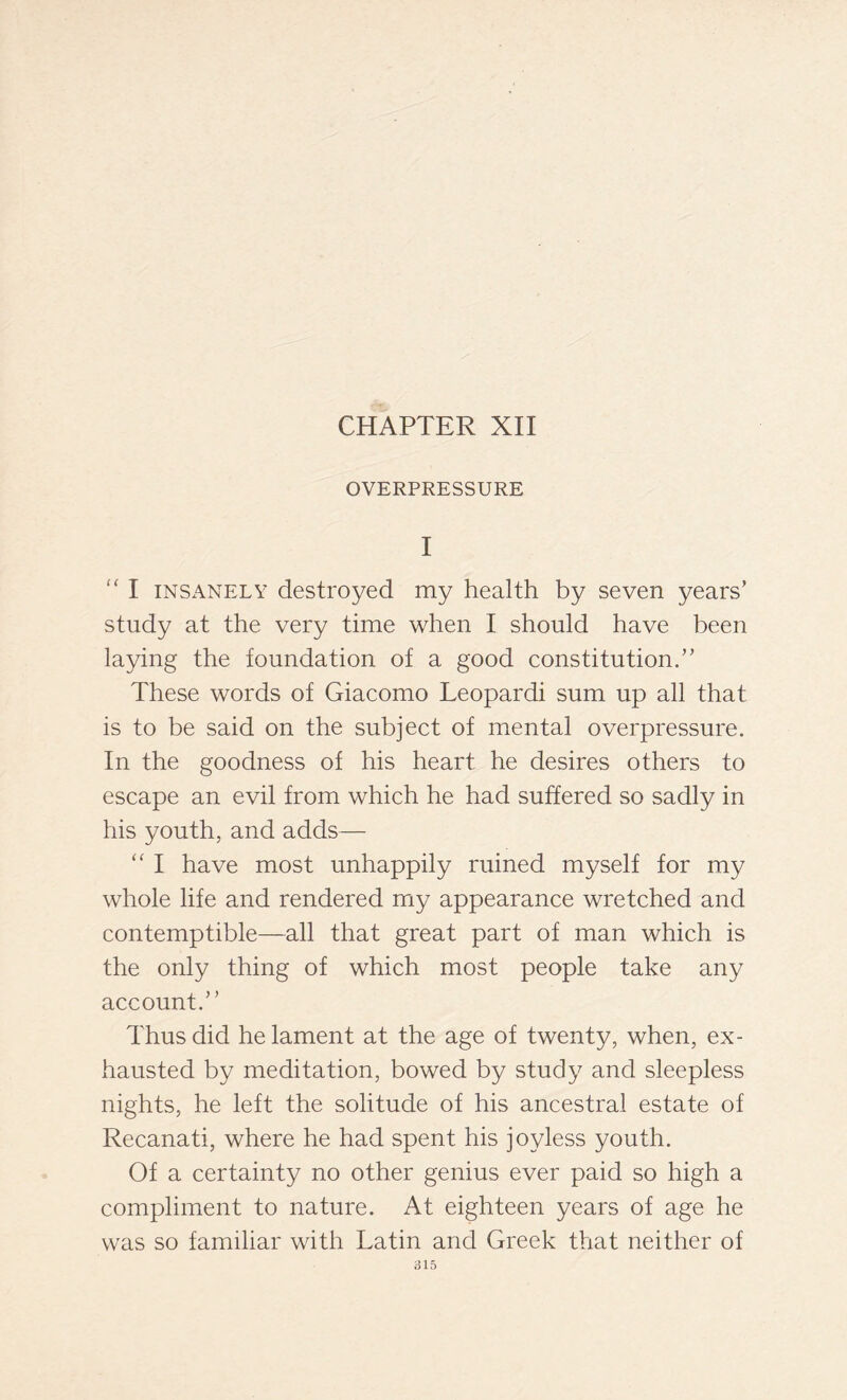 CHAPTER XII OVERPRESSURE I “ I insanely destroyed my health by seven years’ study at the very time when I should have been laying the foundation of a good constitution.” These words of Giacomo Leopardi sum up all that is to be said on the subject of mental overpressure. In the goodness of his heart he desires others to escape an evil from which he had suffered so sadly in his youth, and adds— “ I have most unhappily ruined myself for my whole life and rendered my appearance wretched and contemptible—all that great part of man which is the only thing of which most people take any account.” Thus did he lament at the age of twenty, when, ex- hausted by meditation, bowed by study and sleepless nights, he left the solitude of his ancestral estate of Recanati, where he had spent his joyless youth. Of a certainty no other genius ever paid so high a compliment to nature. At eighteen years of age he was so familiar with Latin and Greek that neither of