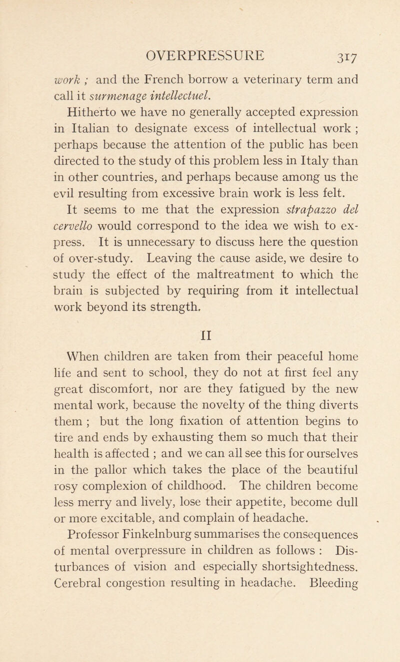 work ; and the French borrow a veterinary term and call it surmenage intellectuel. Hitherto we have no generally accepted expression in Italian to designate excess of intellectual work ; perhaps because the attention of the public has been directed to the study of this problem less in Italy than in other countries, and perhaps because among us the evil resulting from excessive brain work is less felt. It seems to me that the expression strapazzo del cervello would correspond to the idea we wish to ex- press. It is unnecessary to discuss here the question of over-study. Leaving the cause aside, we desire to study the effect of the maltreatment to which the brain is subjected by requiring from it intellectual work beyond its strength. II When children are taken from their peaceful home life and sent to school, they do not at first feel any great discomfort, nor are they fatigued by the new mental work, because the novelty of the thing diverts them ; but the long fixation of attention begins to tire and ends by exhausting them so much that their health is affected ; and we can all see this for ourselves in the pallor which takes the place of the beautiful rosy complexion of childhood. The children become less merry and lively, lose their appetite, become dull or more excitable, and complain of headache. Professor Finkelnburg summarises the consequences of mental overpressure in children as follows : Dis- turbances of vision and especially shortsightedness. Cerebral congestion resulting in headache. Bleeding