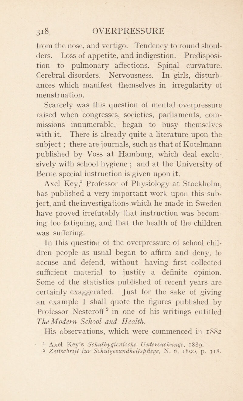 from the nose, and vertigo. Tendency to round shoul- ders. Loss of appetite, and indigestion. Predisposi- tion to pulmonary affections. Spinal curvature. Cerebral disorders. Nervousness. In girls, disturb- ances which manifest themselves in irregularity of menstruation. Scarcely was this question of mental overpressure raised when congresses, societies, parliaments, com- missions innumerable, began to busy themselves with it. There is already quite a literature upon the subject ; there are journals, such as that of Kotelmann published by Voss at Hamburg, which deal exclu- sively with school hygiene ; and at the University of Berne special instruction is given upon it. Axel Key,1 Professor of Physiology at Stockholm, has published a very important work upon this sub- ject, and the investigations which he made in Sweden have proved irrefutably that instruction was becom- ing too fatiguing, and that the health of the children was suffering. In this question of the overpressure of school chil- dren people as usual began to affirm and deny, to accuse and defend, without having first collected sufficient material to justify a definite opinion. Some of the statistics published of recent years are certainly exaggerated. Just for the sake of giving an example I shall quote the figures published by Professor Nesteroff 2 in one of his writings entitled The Modern School and Health. His observations, which were commenced in 1882 1 Axel Key’s Schulhygienische Untersuchunge, 1889. 2 Zeitschnjt fur Schulgesundheitspflege, N. 6, 1890, p. 318.