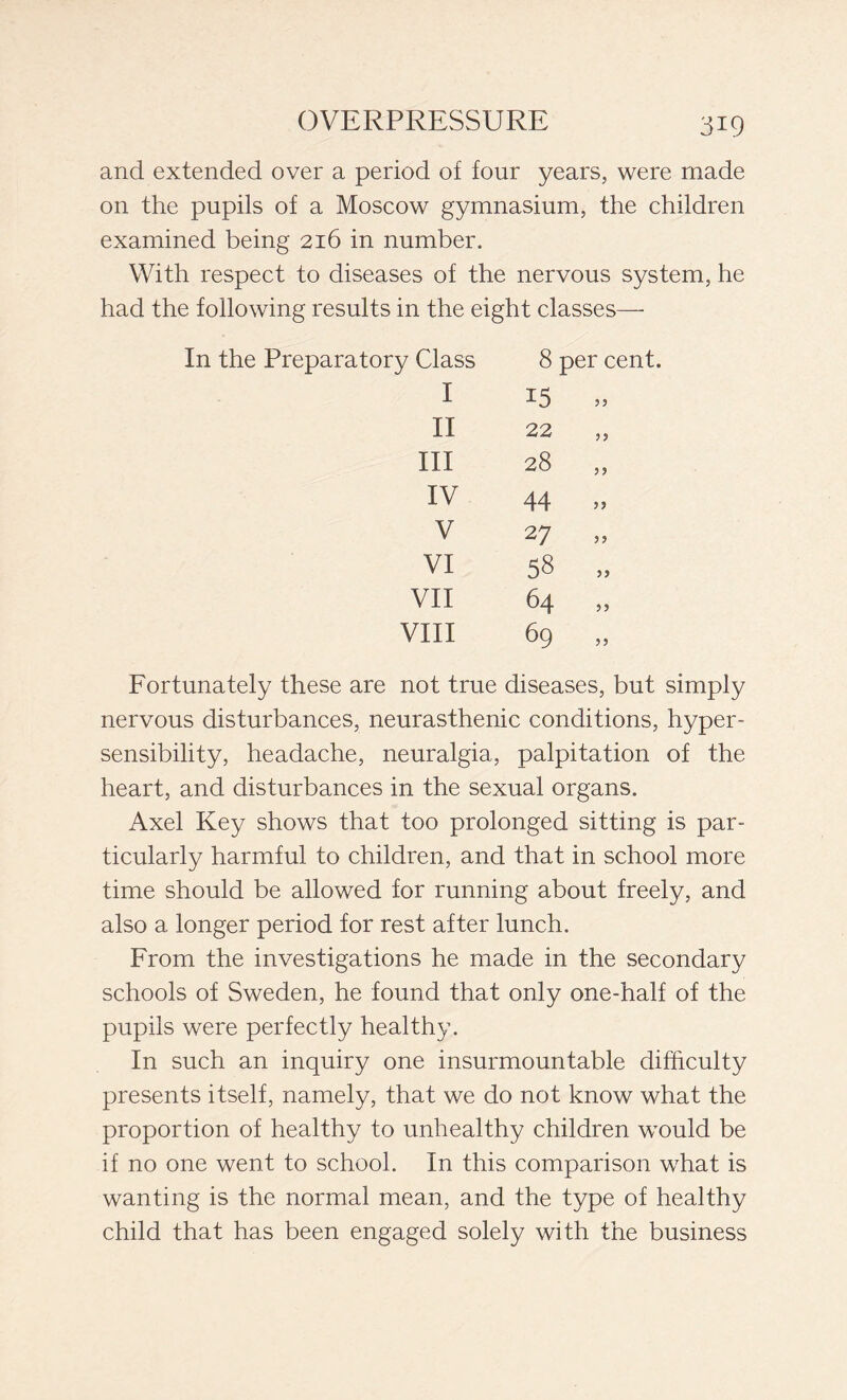 and extended over a period of four years, were made on the pupils of a Moscow gymnasium, the children examined being 216 in number. With respect to diseases of the nervous system, he had the following results in the eight classes— In the Preparatory Class 8 per cent. I 15 55 II 22 55 III 28 5 5 IV 44 55 V 27 55 VI 58 55 VII 64 55 Vili 69 55 Fortunately these are not true diseases, but simply nervous disturbances, neurasthenic conditions, hyper- sensibility, headache, neuralgia, palpitation of the heart, and disturbances in the sexual organs. Axel Key shows that too prolonged sitting is par- ticularly harmful to children, and that in school more time should be allowed for running about freely, and also a longer period for rest after lunch. From the investigations he made in the secondary schools of Sweden, he found that only one-half of the pupils were perfectly healthy. In such an inquiry one insurmountable difficulty presents itself, namely, that we do not know what the proportion of healthy to unhealthy children would be if no one went to school. In this comparison what is wanting is the normal mean, and the type of healthy child that has been engaged solely with the business