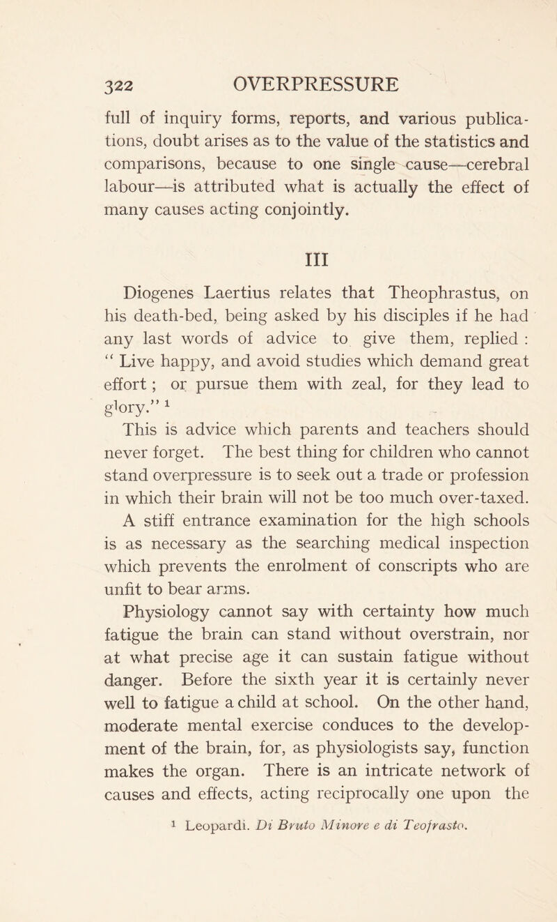 full of inquiry forms, reports, and various publica- tions, doubt arises as to the value of the statistics and comparisons, because to one single cause—cerebral labour—is attributed what is actually the effect of many causes acting conjointly. Ill Diogenes Laertius relates that Theophrastus, on his death-bed, being asked by his disciples if he had any last words of advice to give them, replied : “ Live happy, and avoid studies which demand great effort ; or pursue them with zeal, for they lead to g'ory.” 1 This is advice which parents and teachers should never forget. The best thing for children who cannot stand overpressure is to seek out a trade or profession in which their brain will not be too much over-taxed. A stiff entrance examination for the high schools is as necessary as the searching medical inspection which prevents the enrolment of conscripts who are unfit to bear arms. Physiology cannot say with certainty how much fatigue the brain can stand without overstrain, nor at what precise age it can sustain fatigue without danger. Before the sixth year it is certainly never well to fatigue a child at school. On the other hand, moderate mental exercise conduces to the develop- ment of the brain, for, as physiologists say, function makes the organ. There is an intricate network of causes and effects, acting reciprocally one upon the 1 Leopardi. Di Bruto Minore e di Teofrasto.