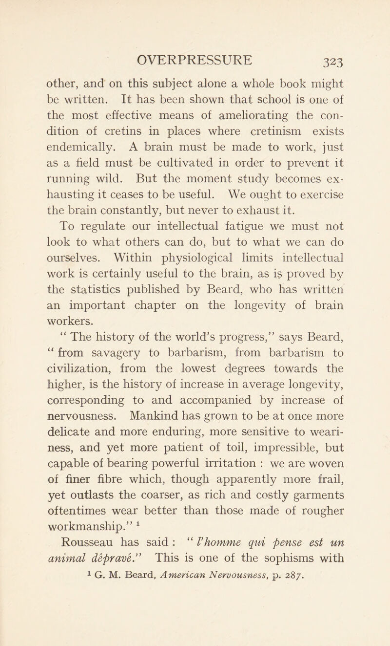other, and on this subject alone a whole book might be written. It has been shown that school is one of the most effective means of ameliorating the con- dition of cretins in places where cretinism exists endemically. A brain must be made to work, just as a field must be cultivated in order to prevent it running wild. But the moment study becomes ex- hausting it ceases to be useful. We ought to exercise the brain constantly, but never to exhaust it. To regulate our intellectual fatigue we must not look to what others can do, but to what we can do ourselves. Within physiological limits intellectual work is certainly useful to the brain, as is proved by the statistics published by Beard, who has written an important chapter on the longevity of brain workers. “ The history of the world’s progress,” says Beard, “ from savagery to barbarism, from barbarism to civilization, from the lowest degrees towards the higher, is the history of increase in average longevity, corresponding to and accompanied by increase of nervousness. Mankind has grown to be at once more delicate and more enduring, more sensitive to weari- ness, and yet more patient of toil, impressible, but capable of bearing powerful irritation : we are woven of finer fibre which, though apparently more frail, yet outlasts the coarser, as rich and costly garments oftentimes wear better than those made of rougher workmanship.” 1 Rousseau has said : “ Vhomme qui pense est un animal deprave.” This is one of the sophisms with 1 G. M. Beard, American Nervousness, p. 287.