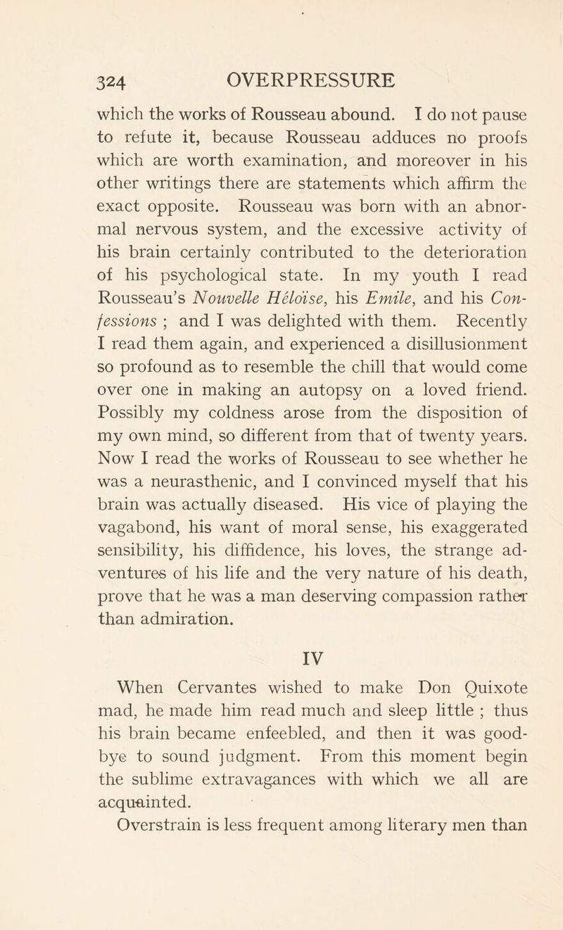 which the works of Rousseau abound. I do not pause to refute it, because Rousseau adduces no proofs which are worth examination, and moreover in his other writings there are statements which affirm the exact opposite. Rousseau was born with an abnor- mal nervous system, and the excessive activity of his brain certainly contributed to the deterioration of his psychological state. In my youth I read Rousseau’s Nouvelle Hélóise, his Emile, and his Con- fessions ; and I was delighted with them. Recently I read them again, and experienced a disillusionment so profound as to resemble the chill that would come over one in making an autopsy on a loved friend. Possibly my coldness arose from the disposition of my own mind, so different from that of twenty years. Now I read the works of Rousseau to see whether he was a neurasthenic, and I convinced myself that his brain was actually diseased. His vice of playing the vagabond, his want of moral sense, his exaggerated sensibility, his diffidence, his loves, the strange ad- ventures of his life and the very nature of his death, prove that he was a man deserving compassion rather than admiration. IV When Cervantes wished to make Don Quixote mad, he made him read much and sleep little ; thus his brain became enfeebled, and then it was good- bye to sound judgment. From this moment begin the sublime extravagances with which we all are acquainted. Overstrain is less frequent among literary men than