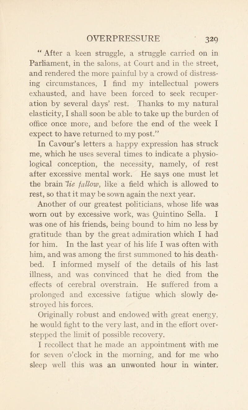 “ After a keen struggle, a struggle carried on in Parliament, in the salons, at Court and in the street, and rendered the more painful by a crowd of distress- ing circumstances, I find my intellectual powers exhausted, and have been forced to seek recuper- ation by several days’ rest. Thanks to my natural elasticity, I shall soon be able to take up the burden of office once more, and before the end of the week I expect to have returned to my post.” In Cavour’s letters a happy expression has struck me, which he uses several times to indicate a physio- logical conception, the necessity, namely, of rest after excessive mental work. He says one must let the brain 7ie fallow, like a field which is allowed to rest, so that it may be sown again the next year. Another of our greatest politicians, whose life was worn out by excessive work, was Quintino Sella. I was one of his friends, being bound to him no less by gratitude than by the great admiration which I had for him. In the last year of his life I was often with him, and was among the first summoned to his death- bed. I informed myself of the details of his last illness, and was convinced that he died from the effects of cerebral overstrain. He suffered from a prolonged and excessive fatigue which slowly de- stroyed his forces. Originally robust and endowed with great energy, he would fight to the very last, and in the effort over- stepped the limit of possible recovery. I recollect that he made an appointment with me for seven o’clock in the morning, and for me who sleep well this was an unwonted hour in winter.